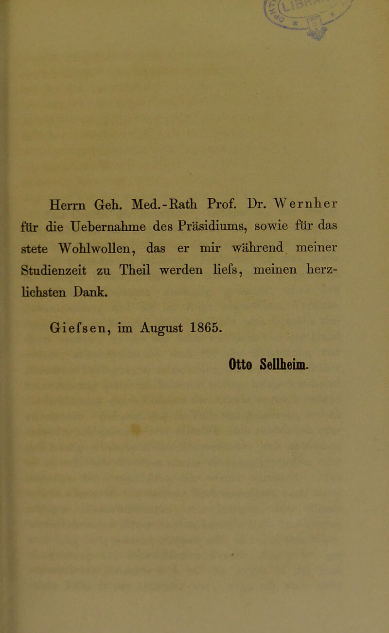 Herrn Geh. Med.-Rath Prof. Dr. Wernher für die Uebernahme des Präsidiums, sowie für das stete Wohlwollen, das er mir während meiner Studienzeit zu Theil werden liefs, meinen herz- lichsten Dank. Giefsen, im August 1865. Otto Seilheim.