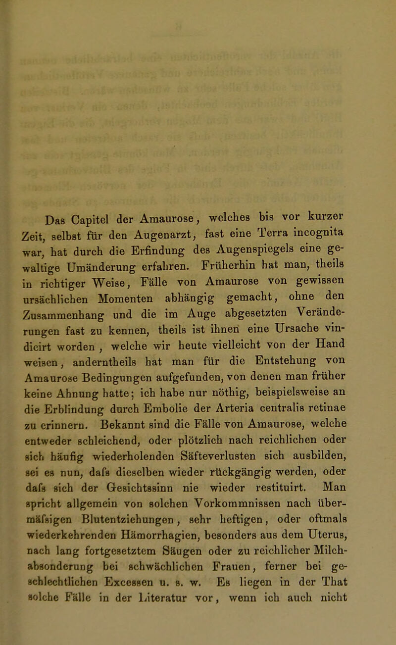 Das Capitel der Amaurose, welches bis vor kurzer Zeit, selbst für den Augenarzt, fast eine Terra incognita war, hat durch die Erfindung des Augenspiegels eine ge- waltige Umänderung erfahren. Früherhin hat man, theils in richtiger Weise, Fälle von Amaurose von gewissen ursächlichen Momenten abhängig gemacht, ohne den Zusammenhang und die im Auge abgesetzten Verände- rungen fast zu kennen, theils ist ihnen eine Ursache vin- dicirt worden , welche wir heute vielleicht von der Hand weisen, anderntheils hat man für die Entstehung von Amaurose Bedingungen aufgefunden, von denen man früher keine Ahnung hatte; ich habe nur nöthig, beispielsweise an die Erblindung durch Embolie der Arteria centralis retinae zu erinnern. Bekannt sind die Fälle von Amaurose, welche entweder schleichend, oder plötzlich nach reichlichen oder sich häufig wiederholenden Säfteverlusten sich ausbilden, sei es nun, dafs dieselben wieder rückgängig werden, oder dafs sich der Gesichtssinn nie wieder restituirt. Man spricht allgemein von solchen Vorkommnissen nach über- mäfsigen Blutentziehungen, sehr heftigen, oder oftmals wiederkehrenden Hämorrhagien, besonders aus dem Uterus, nach lang fortgesetztem Säugen oder zu reichlicher Milch- absonderung bei schwächlichen Frauen, ferner bei ge- schlechtlichen Excessen u. s. w. Es liegen in der That solche Fälle in der Literatur vor, wenn ich auch nicht