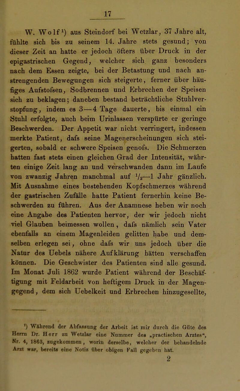 W. Wolf1) aus Steindorf bei Wetzlar, 37 Jahre alt, fühlte sich bis zu seinem 14. Jahre stets gesund; von dieser Zeit an hatte er jedoch öfters über Druck in der epigastrischen Gegend, welcher sich ganz besonders nach dem Essen zeigte, bei der Betastung und nach an- strengenden Bewegungen sich steigerte, ferner über häu- figes Aufstofsen, Sodbrennen und Erbrechen der Speisen sich zu beklagen; daneben bestand beträchtliche Stuhlver- stopfung, indem es 3—4 Tage dauerte, bis einmal ein Stuhl erfolgte, auch beim Urinlassen verspürte er geringe Beschwerden. Der Appetit war nicht verringert, indessen merkte Patient, dafs seine Magenerscheinungen sich stei- gerten, sobald er schwere Speisen genofs. Die Schmerzen hatten fast stets einen gleichen Grad der Intensität, währ- ten einige Zeit lang an und verschwanden dann im Laufe von zwanzig Jahren manchmal auf 1/2—1 Jahr gänzlich. Mit Ausnahme eines bestehenden Kopfschmerzes während der gastrischen Zufälle hatte Patient fernerhin keine Be- schwerden zu führen. Aus der Anamnese heben wir noch eine Angabe des Patienten hervor, der wir jedoch nicht viel Glauben beimessen wollen, dafs nämlich sein Vater ebenfalls an einem Magenleiden gelitten habe und dem- selben erlegen sei, ohne dafs wir uns jedoch über die Natur des Uebels nähere Aufklärung hätten verschaffen können. Die Geschwister des Patienten sind alle gesund. Im Monat Juli 1862 wurde Patient während der Beschäf- tigung mit Feldarbeit von heftigem Druck in der Magen- gegend, dem sich Uebelkeit und Erbrechen hinzugesellte, Während der Abfassung der Arbeit ist mir durch die Güte des Herrn Dr. Herr zu Wetzlar eine Nummer des „practischen Arztes, Nr. 4, 1863, zugekommen, worin derselbe, welcher der behandelnde Arzt war, bereits eine Notiz über obigen Fall gegeben hat. 2
