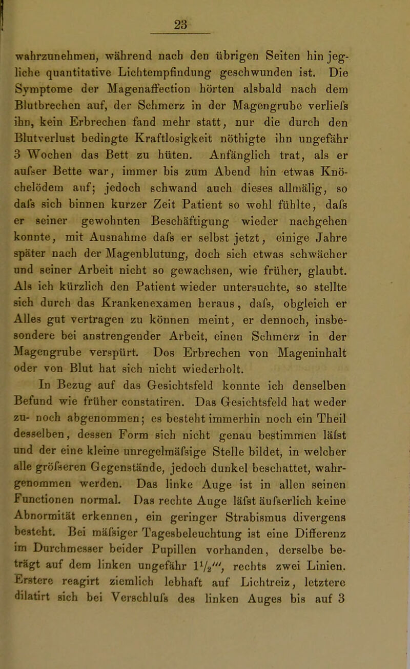 wahrzunehmen, während nach den übrigen Seiten hin jeg- liche quantitative Lichtempfindung geschwunden ist. Die Svmptome der Magenaffection hörten alsbald nach dem Blutbrechen auf, der Schmerz in der Magengrube verliefs ihn, kein Erbrechen fand mehr statt, nur die durch den Blutverlust bedingte Kraftlosigkeit nöthigte ihn ungefähr 3 Wochen das Bett zu hüten. Anfänglich trat, als er aufser Bette war, immer bis zum Abend hin etwas Knö- chelödem auf; jedoch schwand auch dieses allmälig, so dafs sich binnen kurzer Zeit Patient so wohl fühlte, dafs er seiner gewohnten Beschäftigung wieder nachgehen konnte, mit Ausnahme dafs er selbst jetzt, einige Jahre später nach der Magenblutung, doch sich etwas schwächer und seiner Arbeit nicht so gewachsen, wie früher, glaubt. Als ich kürzlich den Patient wieder untersuchte, so stellte sich durch das Krankenexamen heraus, dafs, obgleich er Alles gut vertragen zu können meint, er dennoch, insbe- sondere bei anstrengender Arbeit, einen Schmerz in der Magengrube verspürt. Dos Erbrechen von Mageninhalt oder von Blut hat sich nicht wiederholt. In Bezug auf das Gesichtsfeld konnte ich denselben Befund wie früher constatiren. Das Gesichtsfeld hat weder zu- noch abgenommen; es besteht immerhin noch ein Theil desselben, dessen Form sich nicht genau bestimmen lälst und der eine kleine unregelmäfsige Stelle bildet, in welcher alle größeren Gegenstände, jedoch dunkel beschattet, wahr- genommen werden. Das linke Auge ist in allen seinen Functionen normal. Das rechte Auge läfst äufserlich keine Abnormität erkennen, ein geringer Strabismus divergens besteht. Bei mäfsiger Tagesbeleuchtung ist eine Differenz im Durchmesser beider Pupillen vorhanden, derselbe be- trägt auf dem linken ungefähr 17srechts zwei Linien. Erstere reagirt ziemlich lebhaft auf Lichtreiz, letztere dilatirt sich bei Verschlufs des linken Auges bis auf 3