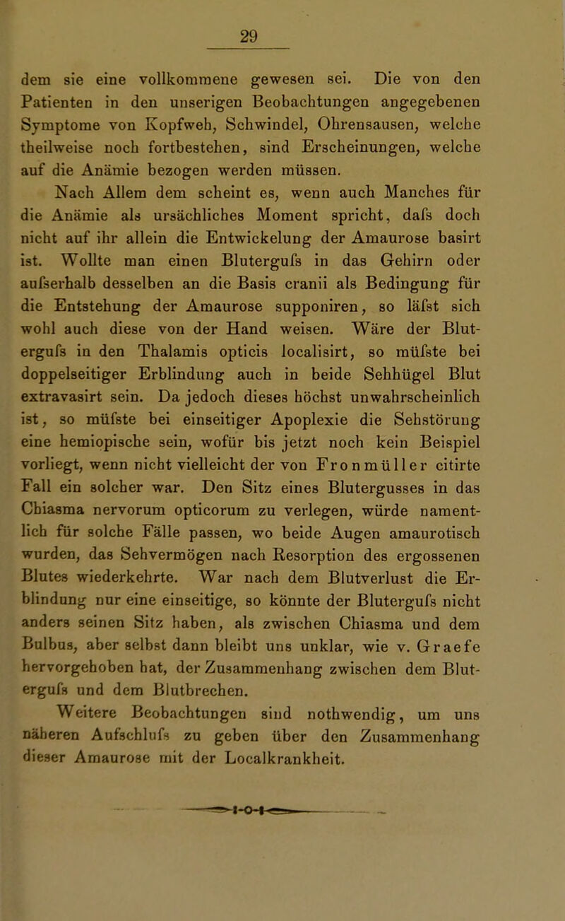 dem sie eine vollkommene gewesen sei. Die von den Patienten in den unserigen Beobachtungen angegebenen Svmptome von Kopfweh, Schwindel, Ohrensausen, welche theilweise noch fortbestehen, sind Erscheinungen, welche auf die Anämie bezogen wei'den müssen. Nach Allem dem scheint es, wenn auch Manches für die Anämie als ursächliches Moment spricht, dafs doch nicht auf ihr allein die Entwicklung der Amaurose basirt ist. Wollte man einen Blutergufs in das Gehirn oder aufserhalb desselben an die Basis cranii als Bedingung für die Entstehung der Amaurose supponiren, so läfst sich wohl auch diese von der Hand weisen. Wäre der Blut- ergufs in den Thalamis opticis localisirt, so müfste bei doppelseitiger Erblindung auch in beide Sehhügel Blut extravasirt sein. Da jedoch dieses höchst unwahrscheinlich ist, so müfste bei einseitiger Apoplexie die Sehstörung eine hemiopische sein, wofür bis jetzt noch kein Beispiel vorliegt, wenn nicht vielleicht der von Fronmüller citirte Fall ein solcher war. Den Sitz eines Blutergusses in das Chiasma nervorum opticorum zu verlegen, würde nament- lich für solche Fälle passen, wo beide Augen amaurotisch wurden, das Sehvermögen nach Resorption des ergossenen Blutes wiederkehrte. War nach dem Blutverlust die Er- blindung nur eine einseitige, so könnte der Blutergufs nicht anders seinen Sitz haben, als zwischen Chiasma und dem Bulbus, aber selbst dann bleibt uns unklar, wie v. Graefe hervorgehoben hat, der Zusammenhang zwischen dem Blut- ergufs und dem Blutbrechen. Weitere Beobachtungen sind nothwendig, um uns näheren Aufschlug zu geben über den Zusammenhang dieser Amaurose mit der Localkrankheit.