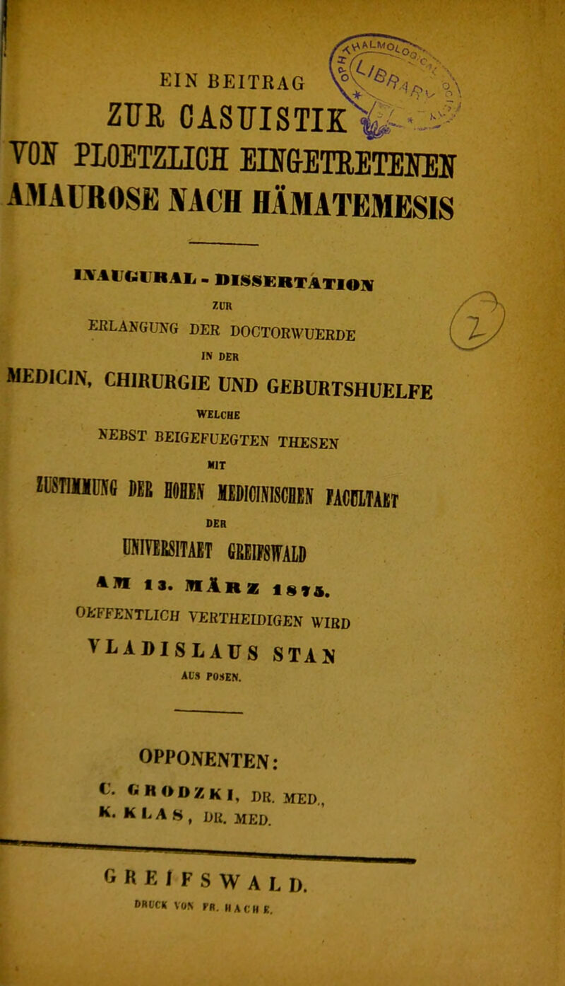 EIN BEITRAG ZUR CASUISTIK 4 VOIT PIOETZHCI En&ElMElIEir AMAUROSE NACH HÄMATEMESIS - DISSERTATION ZUR ERLANGUNG DER DOCTORWUERDE IN OER MEDICIN, CHIRURGIE UND GEBURTSHUELFE WELCHE NEBST BEIGEFUEGTEN THESEN KIT «ÜSTIMÜNC DER flOHBflT MEDICIN» FACBITAKT DER I ÜNIVEESITAET GHEIFSWALD A W 1». M1r| 18 »4. OEFFENTLICH VERTHEIDIGEN WIRD ^LADISLAUS STA 'S AIS POSEN. OPPONENTEN: C' ft HO DZ KI, DR. MED, K. K L A S , DR. MED. GREIFSWALD. DRUCK VON PB. HACHE.