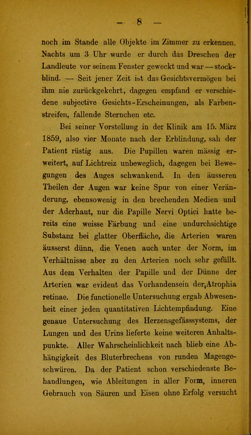 noch im Stande alle Objekte im Zimmer zu erkennen. Nachts um 3 Uhr wurde er durch das Dreschen der Landleute vor seinem Fenster geweckt und war — stock- blind. — Seit jener Zeit i&t das Gesichtsvermögen bei ihm nie zurückgekehrt, dagegen empfand er verschie- dene subjective Gesichts-Erscheinungen, als Farben- streifen, fallende Sternchen etc. Bei seiner Vorstellung in der Klinik am 15. März 1859, also vier Monate nach der Erblindung, sah der Patient rüstig aus. Die Pupillen waren massig er- weitert, auf Lichtreiz unbeweglich, dagegen bei Bewe- gungen des Auges schwankend. In den äusseren Theilen der Augen war keine Spur von einer Verän- derung, ebensowenig in den brechenden Medien und der Aderhaut, nur die Papille Nervi Optici hatte be- reits eine weisse Färbung und eine undurchsichtige Substanz bei glatter Oberfläche, die Arterien waren äusserst dünn, die Venen auch unter der Norm, im Verhältnisse aber zu den Arterien noch sehr gefüllt. Aus dem Verhalten der Papille und der Dünne der Arterien war evident das Vorhandensein der,Atrophia retinae. Die functioneile Untersuchung ergab Abwesen- heit einer jeden quantitativen Lichtempfindung. Eine genaue Untersuchung des Herzensgefässsystems, der Lungen und des Urins lieferte keine weiteren Anhalts- punkte. Aller Wahrscheinlichkeit nach blieb eine Ab- hängigkeit des Bluterbrechens von runden Magenge- schwüren. Da der Patient schon verschiedenste Be- handlungen, wie Ableitungen in aller Form, inneren Gebrauch von Säuren und Eisen ohne Erfolg versucht