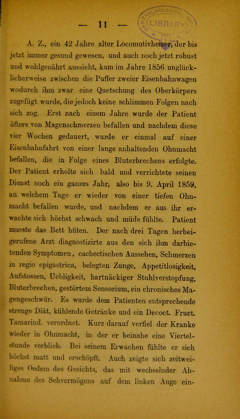 A. Z., ein 42 Jahre alter Locomotivheizer, der bis jetzt immer gesund gewesen, und auch noch jetzt robust und wohlgenährt aussieht, kam im Jahre 1856 unglück- licherweise zwischen die Puffer zweier Eisenbahnwagen wodurch ihm zwar eine Quetschung des Oberkörpers zugefügt wurde, die jedoch keine schlimmen Folgen nach sich zog. Erst nach einem Jahre wurde der Patient öfters von Magenschmerzen hefallen und nachdem diese vier Wochen gedauert, wurde er einmal auf einer Eisenbahnfahrt von einer lange anhaltenden Ohnmacht befallen, die in Folge eines Bluterbrechens erfolgte. Der Patient erholte sich bald und verrichtete seinen Dienst noch ein ganzes Jahr, also bis 9. April 1859, an welchem Tage er wieder von einer tiefen Ohn- macht befallen wurde, und nachdem er aus ihr er- wachte sich höchst schwach und müde fühlte. Patient musste das Bett hüten. Der nach drei Tagen herbei- gerufene Arzt diagnostizirte aus den sich ihm darbie- tenden Symptomen, cachectischen Aussehen, Schmerzen in regio epigastrica, belegten Zunge, Appetitlosigkeit, Aufstossen, Uebligkeit, hartnäckiger Stuhlverstopfung, Bluterbrechen, gestörtem Sensorium, ein chronisches Ma- gengeschwür. Es wurde dem Patienten entsprechende strenge Diät, kühlende Getränke und ein Decoct. Fruct Taraarind. verordnet. Kurz darauf verfiel der Kranke wieder in Ohnmacht, in der er beinahe eine Viertel- stunde verblieb. Bei seinem Erwachen fühlte er sich höchst matt und erschöpft. Auch zeigte sich zeitwei- liges Oedem des Gesichts, das mit wechselnder Ab- nahme des Sehvermögens auf dem linken Auge ein-