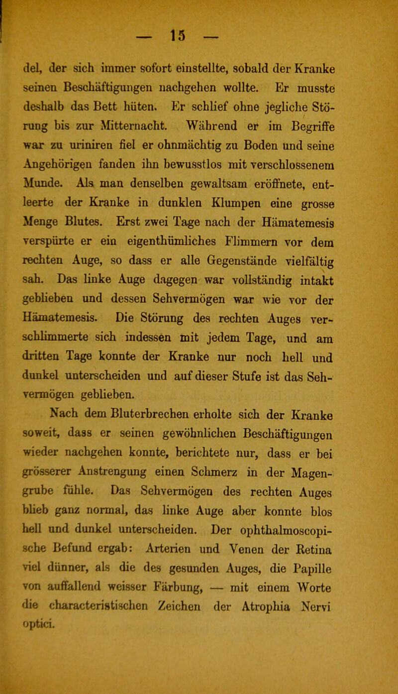 [ del, der sich immer sofort einstellte, sobald der Kranke seinen Beschäftigungen nachgehen wollte. Er musste deshalb das Bett hüten. Er schlief ohne jegliche Stö- rung bis zur Mitternacht. Während er im Begriffe war zu uriniren fiel er ohnmächtig zu Boden und seine Angehörigen fanden ihn bewusstlos mit verschlossenem Munde. Als man denselben gewaltsam eröffnete, ent- leerte der Kranke in dunklen Klumpen eine grosse Menge Blutes. Erst zwei Tage nach der Hämatemesis verspürte er ein eigentümliches Flimmern vor dem rechten Auge, so dass er alle Gegenstände vielfältig sah. Das linke Auge dagegen war vollständig intakt geblieben und dessen Sehvermögen war wie vor der Hämatemesis. Die Störung des rechten Auges ver- schlimmerte sich indessen mit jedem Tage, und am dritten Tage konnte der Kranke nur noch hell und dunkel unterscheiden und auf dieser Stufe ist das Seh- vermögen geblieben. Nach dem Bluterbrechen erholte sich der Kranke soweit, dass er seinen gewöhnlichen Beschäftigungen wieder nachgehen konnte, berichtete nur, dass er bei grösserer Anstrengung einen Schmerz in der Magen- grube fühle. Das Sehvermögen des rechten Auges blieb ganz normal, das linke Auge aber konnte blos hell und dunkel unterscheiden. Der ophthalmoscopi- sche Befund ergab: Arterien und Venen der Retina viel dünner, als die des gesunden Auges, die Papille von auffallend weisser Färbung, — mit einem Worte die characteristischen Zeichen der Atrophia Nervi optici.