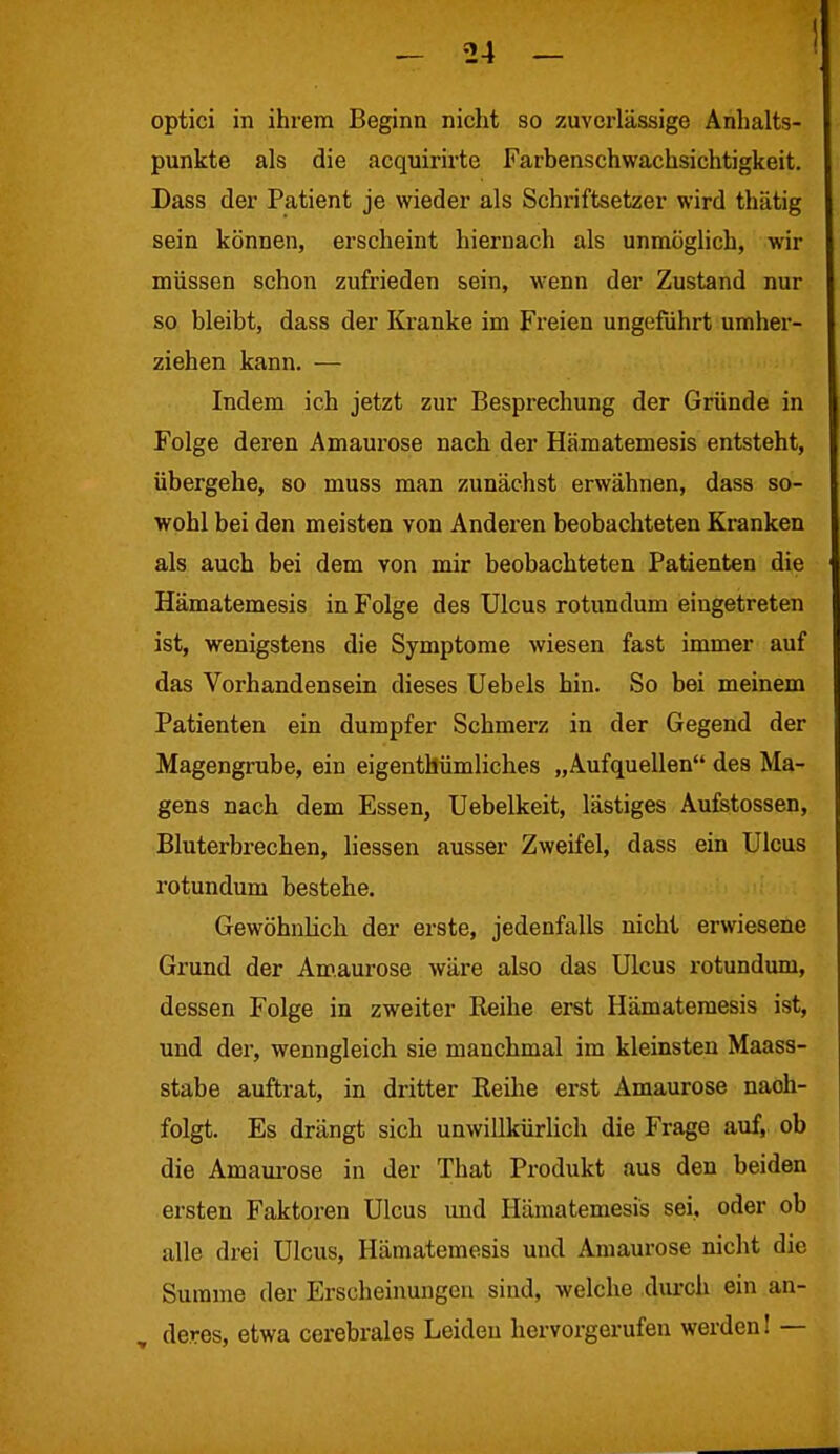 optici in ihrem Beginn nicht so zuverlässige Anhalts- punkte als die acquirirte Farbenschwachsichtigkeit. Dass der Patient je wieder als Schriftsetzer wird thätig sein können, erscheint hiernach als unmöglich, wir müssen schon zufrieden sein, wenn der Zustand nur so bleibt, dass der Kranke im Freien ungeführt umher- ziehen kann. — Indem ich jetzt zur Besprechung der Gründe in Folge deren Amaurose nach der Hämatemesis entsteht, übergehe, so muss man zunächst erwähnen, dass so- wohl bei den meisten von Anderen beobachteten Kranken als auch bei dem von mir beobachteten Patienten die Hämatemesis in Folge des Ulcus rotundum eingetreten ist, wenigstens die Symptome wiesen fast immer auf das Vorhandensein dieses Uebels hin. So bei meinem Patienten ein dumpfer Schmerz in der Gegend der Magengrube, ein eigentümliches „Aufquellen des Ma- gens nach dem Essen, Uebelkeit, lästiges Aufstossen, Bluterbrechen, Hessen ausser Zweifel, dass ein Ulcus rotundum bestehe. Gewöhnlich der erste, jedenfalls nicht erwiesene Grund der Amaurose wäre also das Ulcus rotundum, dessen Folge in zweiter Reihe erst Hämatemesis ist, und der, wenngleich sie manchmal im kleinsten Maass- stabe auftrat, in dritter Reihe erst Amaurose naoh- folgt. Es drängt sich unwillkürlich die Frage auf, ob die Amaurose in der That Produkt aus den beiden ersten Faktoren Ulcus und Hämatemesis sei, oder ob nlle drei Ulcus, Hämatemesis und Amaurose nicht die Summe der Erscheinungen sind, welche durch ein an- deres, etwa cerebrales Leiden hervorgerufen werden! —