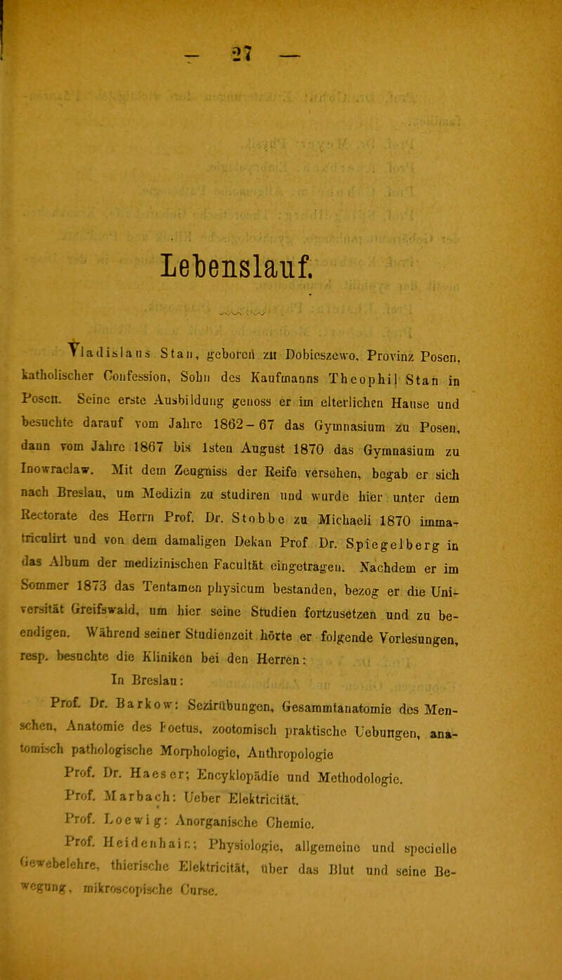 Lebenslauf. Tladislans Stau, geboren zu Dobicszewo, Provinz Posen, katholischer Confcssion, Sohn des Kaufmanns Thcophi| Stan in Posen. Seine erste Ausbildung genoss er im elterlichen Hause und besuchte darauf vom Jahre 1862-67 das Gymnasium zu Posen, dann vom Jahre 1867 bis lsten August 1870 das Gymnasium zu Inowraclaw. Mit dem Zeugniss der Keife versehen, bogab er sich nach Breslau, um Medizin zu studiren und wurde hier unter dem Rectorate des Herrn Prof. Dr. Stobbe zu Michaeli 1870 imma- triculirt und von dem damaligen Dekan Prof Dr. Spiegelberg in das Album der medizinischen Facultfit eingetragen. Nachdem er im Sommer 1873 das Tentamon physicum bestanden, bezog er die Uni- versität Greifswaid, um hier seine Studien fortzusetzen und zu be- endigen. Während seiner Studienzeit hörte er folgende Vorlesungen, resp. besuchte die Kliniken bei den Herren: In Breslau: Prot Dr. Barkow: Sczirilbungen, Gesammtanatomie des Men- schen, Anatomie des Foetus, zootomisch praktische, üebungen, ana- tomisch pathologische Morphologie, Anthropologie Prof. Dr. Haeser; Encyklopädie und Methodologie. Prof. Marbach: Ueber Elektricität. Prof. Loewig: Anorganische Chemie. Prof. Heidenhair.; Physiologie, allgemeine und spociello Gewebelehre, thierische Elektricität, Uber das Blut und seine Be- wcg«ng, mikroscopische Curse.