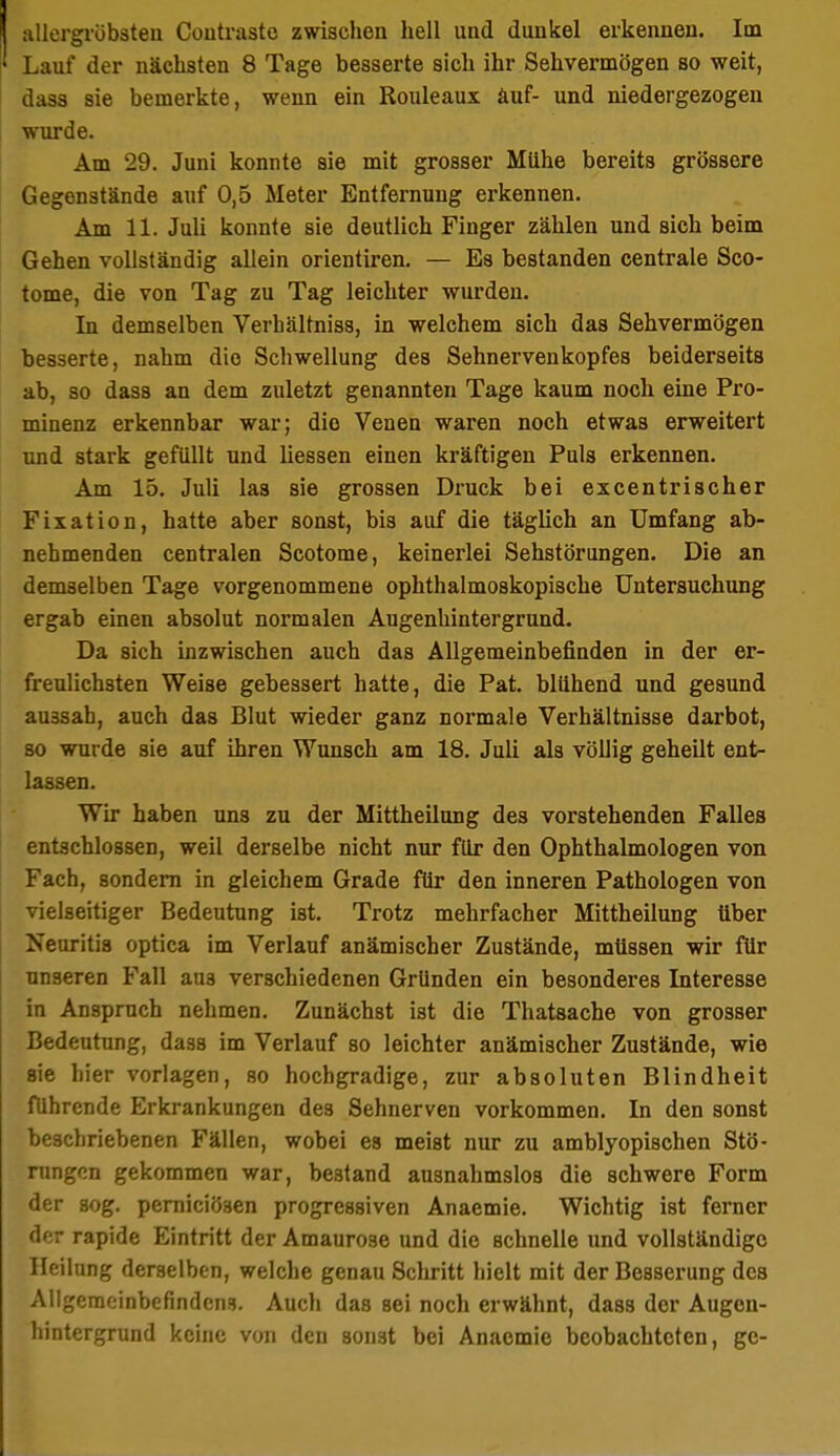 iiUergrübsteu Coutraste zwischen hell und dunkel erkennen. Im Lauf der nächsten 8 Tage besserte sich ihr Sehvermögen so weit, dasa sie bemerkte, wenn ein Rouleaux äuf- und niedergezogen ■wixrde. Am 29. Juni konnte sie mit grosser Mühe bereits grössere Gegenstände auf 0,5 Meter Entfernung erkennen. Am 11. Juli konnte sie deutlich Finger zählen und sich beim Gehen vollständig allein orientiren. — Es bestanden centrale Sco- tome, die von Tag zu Tag leichter wurden. In demselben Verhältniss, in welchem sich das Sehvermögen besserte, nahm die Schwellung des Sehnervenkopfes beiderseits ab, so dass an dem zuletzt genannten Tage kaum noch eine Pro- minenz erkennbar war; die Venen waren noch etwas erweitert und stark gefüllt und liessen einen kräftigen Puls erkennen. Am 15. Juli las sie grossen Druck bei excentrischer Fixation, hatte aber sonst, bis auf die täglich an Umfang ab- nehmenden centralen Scotome, keinerlei Sehstörungen. Die an demselben Tage vorgenommene ophthalmoskopische Untersuchung ergab einen absolut normalen Augenhintergrund. Da sich inzwischen auch das Allgemeinbefinden in der er- freulichsten Weise gebessert hatte, die Pat. blühend und gesund aussah, auch das Blut wieder ganz normale Verhältnisse darbot, so wurde sie auf ihren Wunsch am 18. Juli als völlig geheilt ent- lassen. Wir haben uns zu der Mittheilung des vorstehenden Falles entschlossen, weil derselbe nicht nur für den Ophthalmologen von Fach, sondern in gleichem Grade für den inneren Pathologen von vielseitiger Bedeutung ist. Trotz mehrfacher Mittheilung über Neuritis optica im Verlauf anämischer Zustände, müssen wir für unseren Fall aus verschiedenen Gründen ein besonderes Interesse in Anspruch nehmen. Zunächst ist die Thatsache von grosser Bedeutung, dass im Verlauf so leichter anämischer Zustände, wie sie hier vorlagen, so hochgradige, zur absoluten Blindheit führende Erkrankungen des Sehnerven vorkommen. In den sonst beschriebenen Fällen, wobei es meist nur zu amblyopischen Stö- rungen gekommen war, bestand ausnahmslos die schwere Form der sog. pemiciösen progressiven Anaemie. Wichtig ist ferner der rapide Eintritt der Amaurose und die schnelle imd vollständige Heilung derselben, welche genau Schritt hielt mit der Bessei'ung des Allgemeinbefindens. Auch das sei noch erwähnt, dass der Augen- hintergrund keine von den sonst bei Anaemie beobachteten, ge-