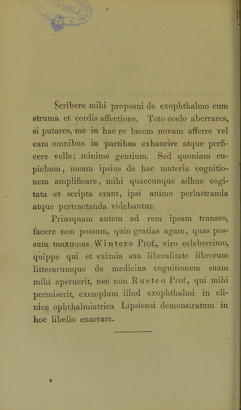 Scribere mihi proposui de exophthalmo cum struma et cordis affectione. Toto coelo aberrares, si putares, me in hac re lucem novam afferre vel eam omnibus in partibus exhaurire atque perfi- cere velle; minime gentium. Sed quoniam cu- piebam, meam ipsius de hac materia cognitio- nem amplificare, mihi quaecunque adhuc cogi- tata et scripta erant, ipsi animo perlustranda atque pertractanda videbantur. Priusquam autem ad rem ipsam transeo, facere non possum, quin gratias agam, quas pos- sum maxumas Wintero Prof., viro celeberrimo, quippe qui et eximia sua liberalitate librorum litterarumque de medicina cognitionem suam mihi aperuerit, nee non Rueteo Prof., qui mihi permiserit, exemplum iUud exophthahni in cli- nice ophthalmiatrica Lipsiensi demonsLratum in hoc libello enarrare.