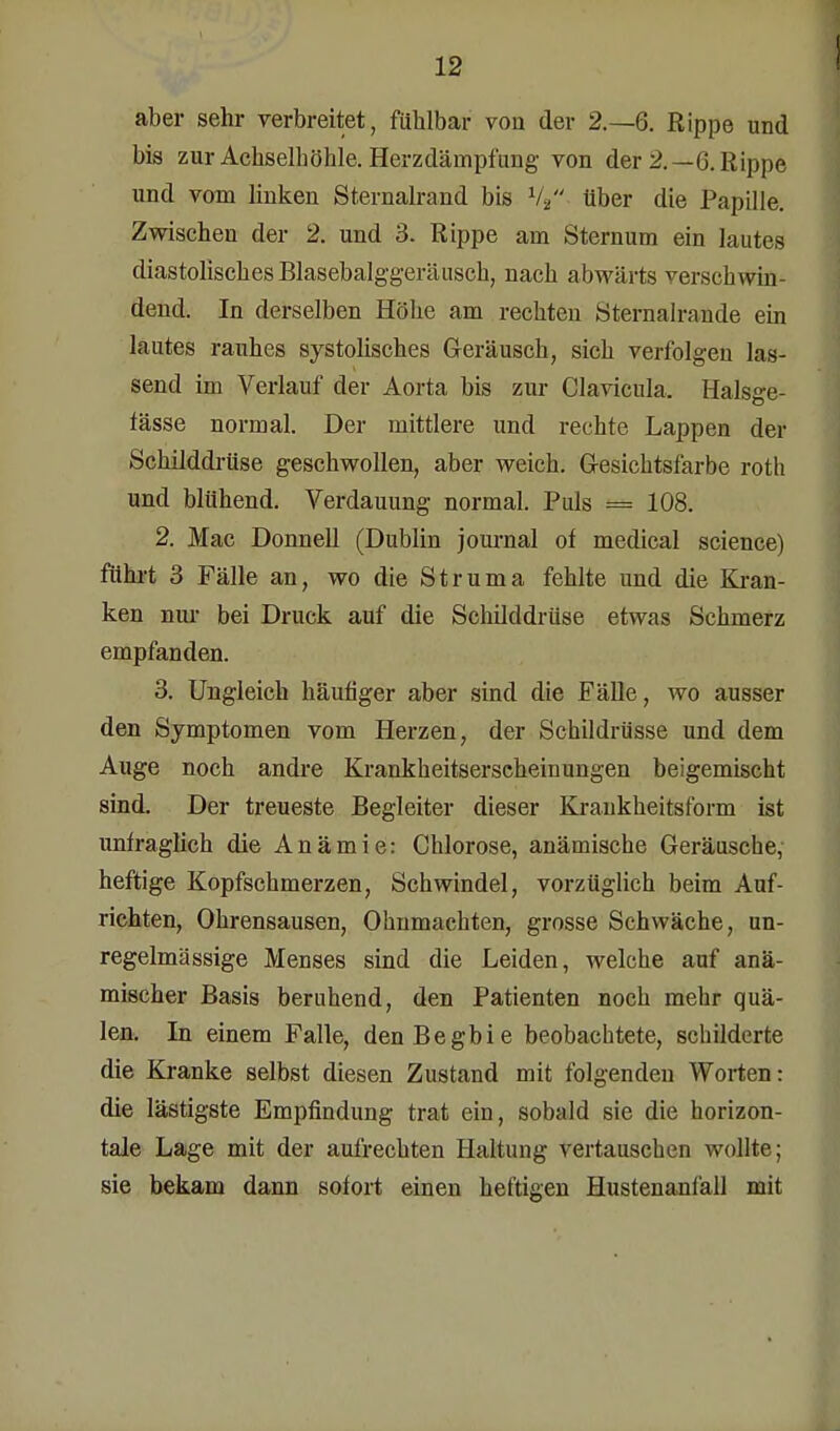 aber sehr verbreitet, fühlbar von der 2.-6. Rippe und bis zur Achselhöhle. Herzdämpfung von der 2.—0. Rippe und vom linken Sternalrand bis V2 über die Papille. Zwischen der 2. und 3. Rippe am Sternum ein lautes diastolisches Blasebalggeräusch, nach abwärts verschwin- dend. In derselben Höhe am rechten Sternalrande ein lautes rauhes systolisches Geräusch, sich verfolgen las- send im Verlauf der Aorta bis zur Clavicula. Halsge- fässe normal. Der mittlere und rechte Lappen der Schilddrüse geschwollen, aber weich. Gesichtsfarbe roth und blühend. Verdauung normal. Puls = 108. 2. Mac Donnell (Dublin journal of medical science) führt 3 Fälle an, wo die Struma fehlte und die Kran- ken nur bei Druck auf die Schilddrüse etwas Schmerz empfanden. 3. Ungleich häutiger aber sind die Fälle, wo ausser den Symptomen vom Herzen, der Schildrüsse und dem Auge noch andre Krankheitserscheinungen beigemischt sind. Der treueste Begleiter dieser Kraukheitsform ist unfraglich die Anämie: Chlorose, anämische Geräusche, heftige Kopfschmerzen, Schwindel, vorzüglich beim Auf- richten, Ohrensausen, Ohnmächten, grosse Schwäche, un- regelmässige Menses sind die Leiden, welche auf anä- mischer Basis beruhend, den Patienten noch mehr quä- len. In einem Falle, denBegbie beobachtete, schilderte die Kranke selbst diesen Zustand mit folgenden Worten: die lästigste Empfindung trat ein, sobald sie die horizon- tale Lage mit der aufrechten Haltung vertauschen wollte; sie bekam dann sofort einen heftigen Hustenanläll mit