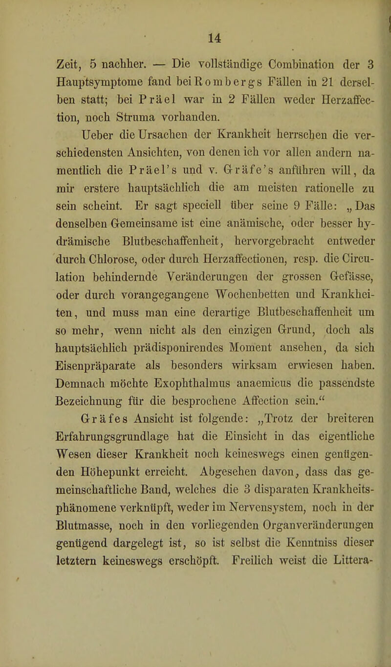 I Zeit, 5 nachher. — Die vollständige Combination der 3 Hauptsymptome fand bei Rombergs FäUen in 21 dersel- ben statt; bei Präel war in 2 Fällen weder Herzaffec- tion, noch Struma vorhanden. Ueber die Ursachen der Krankheit herrschen die ver- schiedensten Ansichten, von denen ich vor allen andern na- mentlich die Präel's und v. Gräfe's anführen will, da mir erstere hauptsächlich die am meisten rationelle zu sein scheint. Er sagt speciell über seine 9 Fälle: „Das denselben Gemeinsame ist eine anämische, oder besser hy- drämische Blutbeschaffenheit, hervorgebracht entweder durch Chlorose, oder durch Herzaffectionen, resp. die Circu- lation behindernde Veränderungen der grossen Gefässe, oder durch vorangegangene Wochenbetten und Krankhei- ten, und muss man eine derartige Blutbeschaffenheit um so mehr, wenn nicht als den einzigen Grund, doch als hauptsächlich prädisponirendes Moment ansehen, da sich Eisenpräparate als besonders wirksam erwiesen haben. Demnach möchte Exophthalmus anaemicus die passendste Bezeichnung für die besprochene Affection sein. Gräfes Ansicht ist folgende: „Trotz der breiteren Erfahrungsgrundlage hat die Einsicht in das eigentliche Wesen dieser Krankheit noch keineswegs einen genügen- den Höhepunkt erreicht. Abgesehen davon, dass das ge- meinschaftliche Band, welches die 3 disparaten Krankheits- phänomene verknüpft, weder im Nervensystem, noch in der Blutmasse, noch in den vorliegenden Organveränderungen genügend dargelegt ist, so ist selbst die Kenntniss dieser letztern keineswegs erschöpft. Freilich weist die Littera-