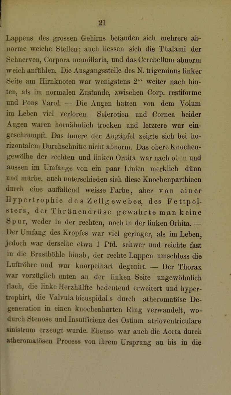 Lappens des grossen Gehirns befanden sich mehrere ab- norme weiche Stellen; auch liessen sich die Thalami der Sehnerven, Corpora mamillaria, und das Cerebellum abnorm weich anfühlen. Die Ausgangsstelle des N. trigeminus linker Seire am Hirnknoten war wenigstens 2' weiter nach hin- ten, als im normalen Zustande, zwischen Corp. restiforme und Pons Varol. — Die Augen hatten von dem Volum im Leben viel verloren. Sclerotica und Cornea beider Augen waren hornähnlich trocken und letztere war ein- gebe hrumptt. Das Innere der Augäpfel zeigte sich bei ho- rizontalem Durchschnitte nicht abnorm. Das obere Knochen- gewölbe der rechten und linken Orbita war nach ol m und aussen im Umfange von ein paar Linien merklich dünn und mürbe, auch unterschieden sich diese Knochenparthieen durch eine auffallend weisse Farbe, aber von einer Hypertrophie d e s Z ellg ewebes, des Fettpol- sters, der Thränendriise gewahrte man keine S p d r, weder in der rechten, noch in der linken Orbita. — Der Umfang des Kropfes war viel geringer, als im Leben, jedoch war derselbe etwa 1 Pfd. schwer und reichte fast in die Brusthöhle hinab, der rechte Lappen umschloss die Luftröhre und war knorpelhart degenirt. — Der Thorax war vorzüglich unten an der linken Seite ungewöhnlich flach, die linke Herzhälfte bedeutend erweitert und hyper- tropbirt, die Valvula bicuspidal.s durch atheromatöse De- generation in einen knochenharten Ring verwandelt, wo- durch Stenose und Insufficienz des Ostium atrioventriculare »inistrum erzeugt wurde. Ebenso war auch die Aorta durch atheromatösen Process von ihrem Ursprung an bis in die