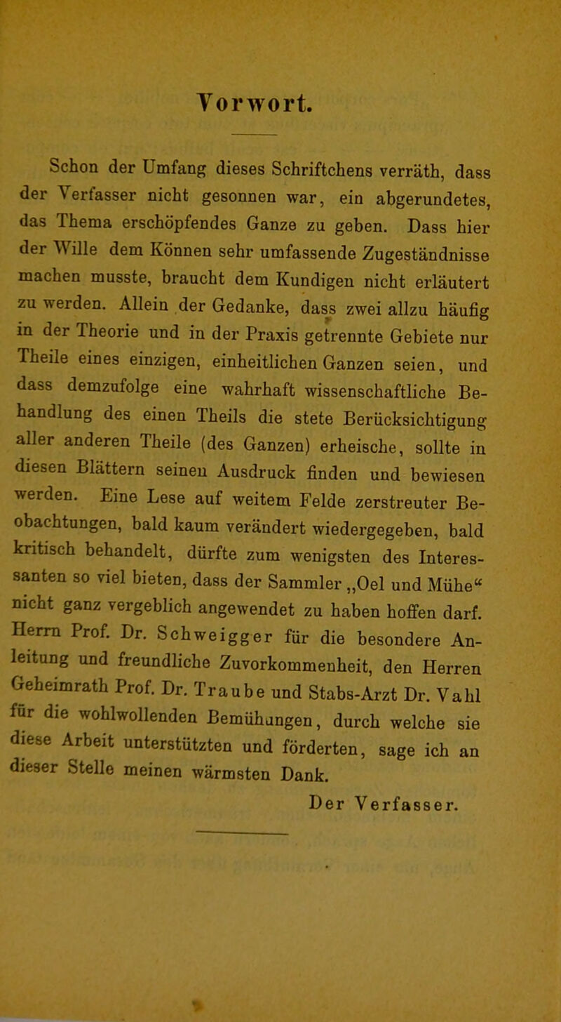 Vorwort. Schon der Umfang dieses Schriftchens verräth, dass der Verfasser nicht gesonnen war, ein abgerundetes, das Thema erschöpfendes Ganze zu geben. Dass hier der Wille dem Können sehr umfassende Zugeständnisse machen musste, braucht dem Kundigen nicht erläutert zu werden. Allein der Gedanke, dass zwei allzu häufig in der Theorie und in der Praxis getrennte Gebiete nur Theile eines einzigen, einheitlichen Ganzen seien, und dass demzufolge eine wahrhaft wissenschaftliche Be- handlung des einen Theils die stete Berücksichtigung aUer anderen Theile (des Ganzen) erheische, sollte in diesen Blättern seineu Ausdruck finden und bewiesen werden. Eine Lese auf weitem Felde zerstreuter Be- obachtungen, bald kaum verändert wiedergegeben, bald kritisch behandelt, dürfte zum wenigsten des Interes- santen so viel bieten, dass der Sammler „Oel und Mühe« nicht ganz vergeblich angewendet zu haben hoffen darf. Herrn Prof. Dr. Schweigger für die besondere An- leitung und freundliche Zuvorkommenheit, den Herren Geheimrath Prof. Dr. Traube und Stabs-Arzt Dr. Vahl für die wohlwollenden Bemühungen, durch welche sie diese Arbeit unterstützten und förderten, sage ich an dieser Stelle meinen wärmsten Dank.