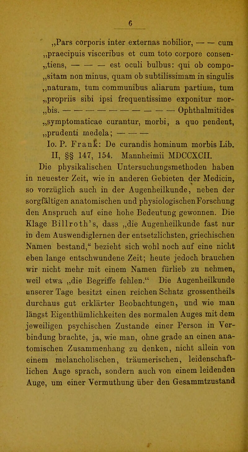 „Pars corporis inter externas nobilior, cum „praecipuis visceribus et cum toto corpore consen- „tiens, — est oculi bulbus: qui ob compo- „sitam non minus, quam ob subtilissimam in singulis „naturam, tum communibus aliarum partium, tum „propriis sibi ipsi frequentissime exponitur mor- „bis. • Opbtbalmitides „symptomaticae curantur, morbi, a quo pendent, „prudenti medela; lo. P. Franfi: De curandis bominum morbis Lib. II, §§ 147, 154. Mannheimii MDCCXCII. Die physikalischen Untersuchungsmethoden haben in neuester Zeit, wie in anderen Gebieten der Medicin, so vorzüglich auch in der Augenheilkunde, neben der sorgfältigen anatomischen und physiologischen Forschung den Anspruch auf eine hohe Bedeutung gewonnen. Die Klage Billroth's, dass „die Augenheilkunde fast nur in dem Auswendiglernen der entsetzlichsten, griechischen Namen bestand, bezieht sich wohl noch auf eine nicht eben lange entschwundene Zeit; heute jedoch brauchen wir nicht mehr mit einem Namen fürlieb zu nehmen, weil etwa „die Begriffe fehlen. Die Augenheilkunde unserer Tage besitzt einen reichen Schatz grossentheils durchaus gut erklärter Beobachtungen, und wie man längst Eigenthümlichkeiten des normalen Auges mit dem jeweiligen psychischen Zustande einer Person in Ver- bindung brachte, ja, wie man, ohne grade an einen ana- tomischen Zusammenhang zu denken, nicht allein von einem melancholischen, träumerischen, leidenschaft- lichen Auge sprach, sondern auch von einem leidenden Auge, um einer Vermuthung über den Gesammtzustand