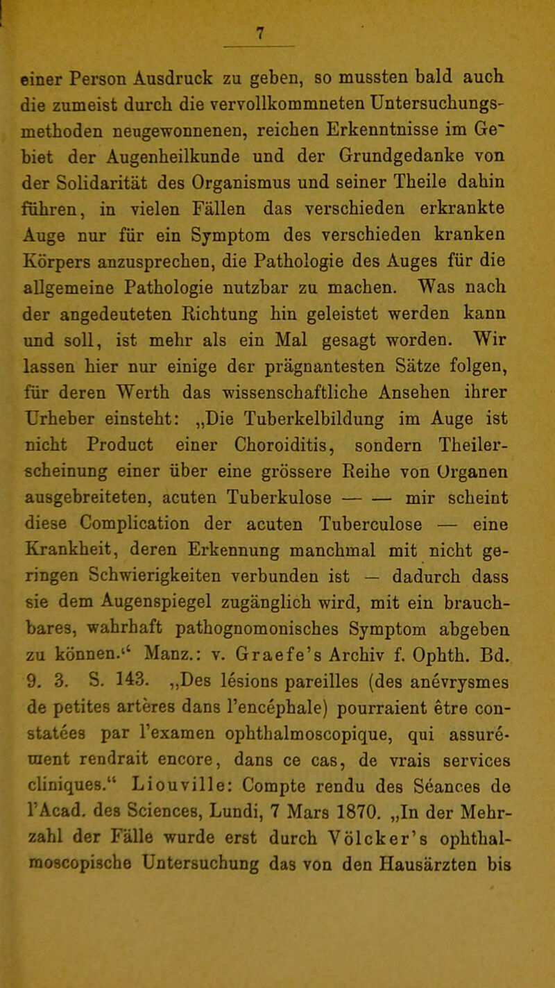 einer Person Ausdruck zu geben, so mussten bald auch die zumeist durch die vervollkommneten üntersuchungs- methoden neugewonnenen, reichen Erkenntnisse im Ge~ biet der Augenheilkunde und der Grundgedanke von der Solidarität des Organismus und seiner Theile dahin führen, in vielen Fällen das verschieden erkrankte Auge nur für ein Symptom des verschieden kranken Körpers anzusprechen, die Pathologie des Auges für die allgemeine Pathologie nutzbar zu machen. Was nach der angedeuteten Richtung hin geleistet vsrerden kann und soll, ist mehr als ein Mal gesagt worden. Wir lassen hier nur einige der prägnantesten Sätze folgen, für deren Werth das wissenschaftliche Ansehen ihrer Urheber einsteht: „Die Tuberkelbildung im Auge ist nicht Product einer Choroiditis, sondern Theiler- scheinung einer über eine grössere Reihe von Organen ausgebreiteten, acuten Tuberkulose mir scheint diese Complication der acuten Tuberculose — eine Krankheit, deren Erkennung manchmal mit nicht ge- ringen Schwierigkeiten verbunden ist — dadurch dass sie dem Augenspiegel zugänglich wird, mit ein brauch- bares, wahrhaft pathognomonisches Symptom abgeben zu können.'' Manz.: v, Graefe's Archiv f. Ophth. Bd. 9. 3. S. 143. ,,De8 lesions pareilles (des anevrysmes de petites arteres dans l'encephale) pourraient etre con- statees par Texamen ophthalmoscopique, qui assure- uient rendrait encore, dans ce cas, de vrais Services cliniques. Liouville: Compte rendu des Seances de l'Acad, des Sciences, Lundi, 7 Mars 1870. „In der Mehr- zahl der Fälle wurde erst durch Völcker's ophthal- raoscopische Untersuchung das von den Hausärzten bis