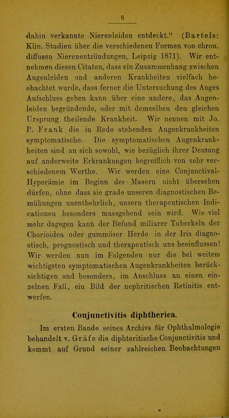 dahin verkannte Nierenleiden entdeckt. (Bartels: Klin. Studien über die verschiedenen Formen von chron. diffusen Nierenentzündungen, Leipzig 1871). Wir ent- nehmen diesen Citaten, dass ein Zusammenhang zwischen Augenleiden und anderen Krankheiten vielfach be- obachtet wurde, dass ferner die Untersuchung des Auges Aufschluss geben kann über eine andere, das Augen- leiden begründende, oder mit demselben den gleichen Ursprung theilende Krankheit. Wir nennen mit Jo. P. Frank die in Kede stehenden Augenkrankheiten symptomatische. Die symptomatischen Augenkrank- heiten sind an sich sowohl, wie bezüglich ihrer Deutung auf anderweite Erkrankungen begreiflich von sehr ver- schiedenem Werthe. Wir werden eine Conjunctival- Hyperämie im Beginn der Masern nicht übersehen dürfen, ohne dass sie grade unseren diagnostischen Be- mühungen unentbehrlich, unsern therapeutischen Indi- cationen besonders massgebend sein wird. Wie viel mehr dagegen kann der Befund miliarer Tuberkeln der Chorioidea oder gummöser Herde in der Iris diagno- stisch, prognostisch und therapeutisch uns beeinflussen! Wir werden nun im Folgenden nur die bei weitem wichtigsten symptomatischen Augenkrankheiten berück- sichtigen und besonders, im Anschluss an einen ein- zelnen Fall, ein Bild der nephritischen Retinitis ent- werfen. Conjunctivitis diphtherica. Im ersten Bande seines Archivs für Ophthalmologie behandelt v. Gräfe die diphteritischeConjunctivitis und kommt auf Grund seiner zahlreichen Beobachtungen