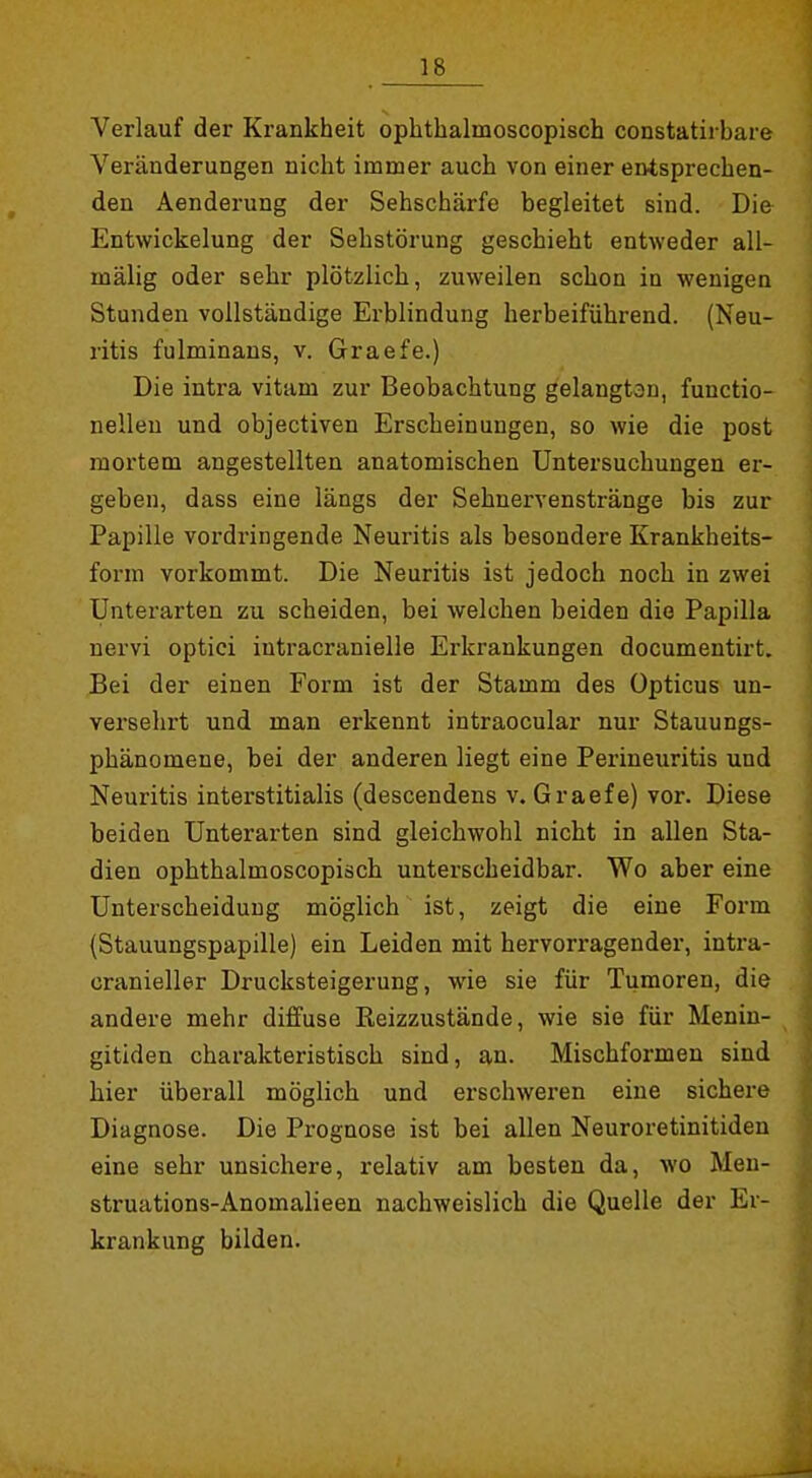 Verlauf der Krankheit ophthalmoscopisch constatirbare Veränderungen nicht immer auch von einer entsprechen- den Aenderung der Sehschärfe begleitet sind. Die Entwickelung der Sehstörung geschieht entweder all- mälig oder sehr plötzlich, zuweilen schon in wenigen Stunden vollständige Erblindung herbeiführend. (Neu- ritis fulminans, v. Graefe.) Die intra vitam zur Beobachtung gelangtan, functio- nelleu und objectiven Erscheinungen, so wie die post mortem angestellten anatomischen Untersuchungen er- geben, dass eine längs der Sehnervenstränge bis zur Papille vordringende Neuritis als besondere Krankheits- fonn vorkommt. Die Neuritis ist jedoch noch in zwei Unterarten zu scheiden, bei welchen beiden die Papilla nervi optici intracranielle Erkrankungen documentirt. Bei der einen Form ist der Stamm des Opticus un- versehrt und man erkennt intraocular nur Stauungs- phänomene, bei der anderen liegt eine Perineuritis und Neuritis interstitialis (descendens v. Graefe) vor. Diese beiden Unterarten sind gleichwohl nicht in allen Sta- dien ophthalmoscopisch unterscheidbar. Wo aber eine Unterscheidung möglich ist, zeigt die eine Form (Stauungspapille) ein Leiden mit hervorragender, intra- cranieller Drucksteigerung, wie sie für Tumoren, die andere mehr diffuse Reizzustände, wie sie für Meniu- gitiden charakteristisch sind, an. Mischformen sind hier überall möglich und erschweren eine sichere Diagnose. Die Prognose ist bei allen Neuroretinitiden eine sehr unsichere, relativ am besten da, wo Meu- struations-Anomalieen nachweislich die Quelle der Er- krankung bilden.