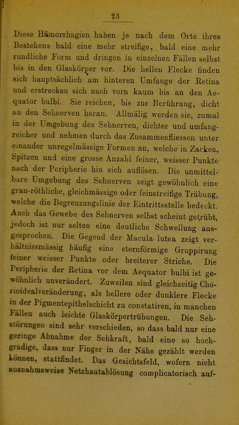 Diese Hämorrhagien haben je nach dem Orte ihres Bestehens bald eine mehr streifige, bald eine mehr rundliche Form und dringen in einzelnen Fällen selbst bis in den Glaskörper vor. Die hellen Flecke finden sich hauptsächlich am hinteren Umfange der Eetina und erstrecken sich nach vorn kaum bis an den Ae- quator bulbi. Sie reichen, bis zur Berührung, dicht an den Sehnerven heran. Allmälig werden sie, zumal in der Umgebung des Sehnerven, dichter und umfang- reicher und nehmen durch das Zusammenfliesseu unter einander unregelmässige Formen an, welche in Zacken, Spitzen und eine grosse Anzahl feiner, weisser Punkte nach der Peripherie hin sich auflösen. Die unmittel- bare Umgebung des Sehnerven zeigt gewöhnlich eine grau-röthliche, gleichmässige oder feinstreifige Trübung, welche die Begrenzungslinie der Eintrittsstelle bedeckt.' Auch das Gewebe des Sehnerven selbst scheint get,rübt, jedoch ist nur selten eine deutliche Schwellung aus- gesprochen. Die Gegend der Macula lutea zeigt ver- hältnissmässig häufig eine sternförmige Gruppirung feiner weisser Punkte oder breiterer Striche. Die Peripherie der Retina vor dem Aequator bulbi ist ge- wöhnlich unverändert. Zuweilen sind gleichzeitig Cho- rioidealveränderung, als hellere oder dunklere Flecke in der Pigmentepithelschicht zu constatiren, in manchen Fällen auch leichte Glaskörpertrübungen. Die Seh- störungen sind sehr verschieden, so dass bald nur eine geringe Abnahme der Sehkraft, bald eine so hoch- gradige, dass nur Finger in der Nähe gezählt werden können, stattfindet. Das Gesichtsfeld, wofern nicht ausnahmsweise Netzhautablösung complicatorisch auf-