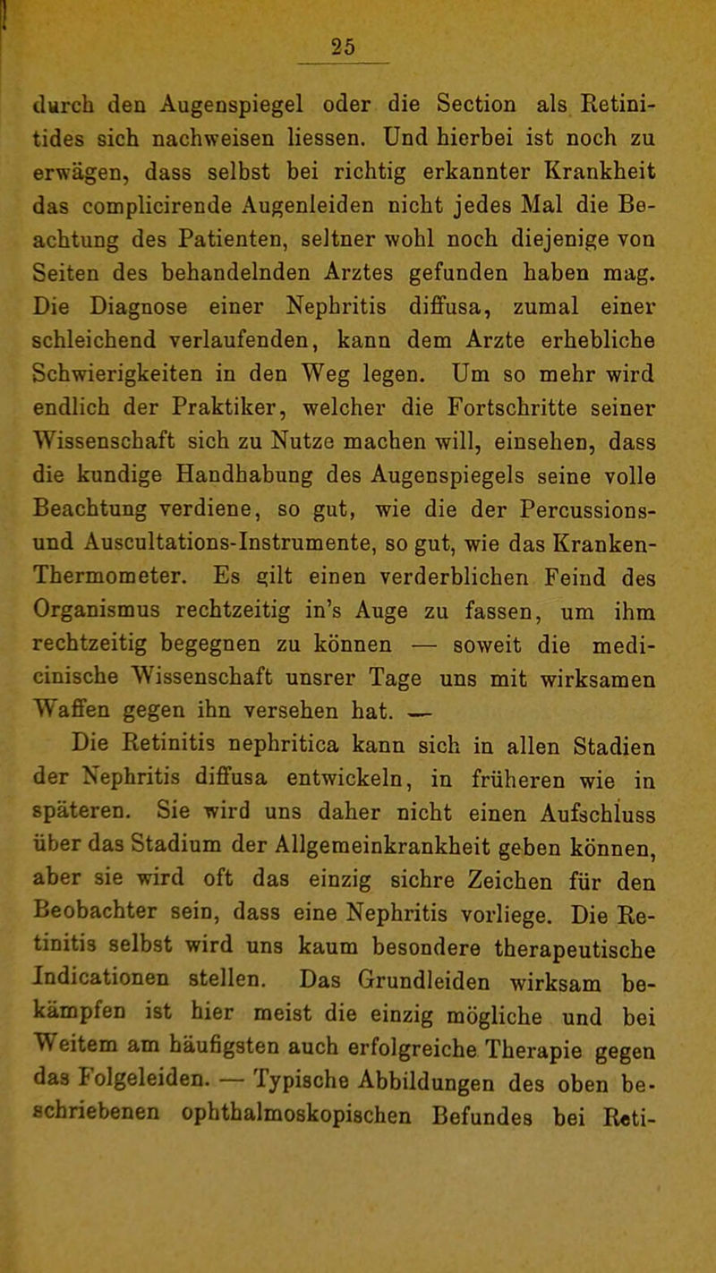 durch den Augenspiegel oder die Section als Retini- tides sich nachweisen liessen. Und hierbei ist noch zu erwägen, dass selbst bei richtig erkannter Krankheit das complicirende Augenleiden nicht jedes Mal die Be- achtung des Patienten, seltner wohl noch diejenige von Seiten des behandelnden Arztes gefunden haben mag. Die Diagnose einer Nephritis diffusa, zumal einer schleichend verlaufenden, kann dem Arzte erhebliche Schwierigkeiten in den Weg legen. Um so mehr wird endlich der Praktiker, welcher die Fortschritte seiner Wissenschaft sich zu Nutze machen will, einsehen, dass die kundige Handhabung des Augenspiegels seine volle Beachtung verdiene, so gut, wie die der Percussions- und Auscultations-Instrumente, so gut, wie das Kranken- Thermometer. Es gilt einen verderblichen Feind des Organismus rechtzeitig in's Auge zu fassen, um ihm rechtzeitig begegnen zu können — soweit die medi- cinische Wissenschaft unsrer Tage uns mit wirksamen Waffen gegen ihn versehen hat. — Die Retinitis nephritica kann sich in allen Stadien der Nephritis diffusa entwickeln, in früheren wie in späteren, Sie wird uns daher nicht einen Aufschluss über das Stadium der Allgemeinkrankheit geben können, aber sie wird oft das einzig sichre Zeichen für den Beobachter sein, dass eine Nephritis vorliege. Die Re- tinitis selbst wird uns kaum besondere therapeutische Indicationen stellen. Das Grundleiden wirksam be- kämpfen ist hier meist die einzig mögliche und bei Weitem am häufigsten auch erfolgreiche Therapie gegen das Folgeleiden. — Typische Abbildungen des oben be- schriebenen ophthalmoskopischen Befundes bei R«ti-