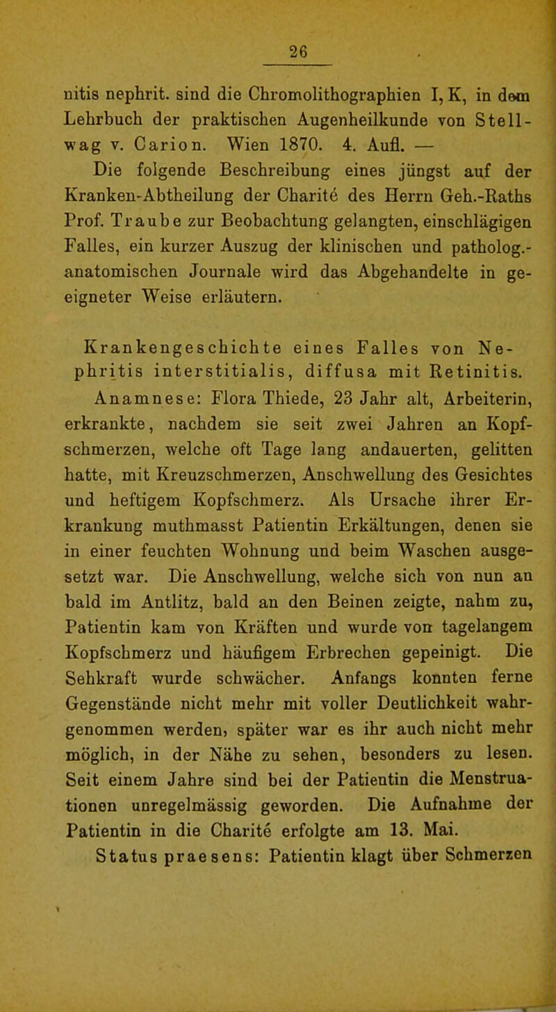 nitis nephrit. sind die Chromolithographien I, K, in dewa Lehrbuch der praktischen Augenheilkunde von Stell- wag V. Carlon. Wien 1870. 4. Aufl. — Die folgende Beschreibung eines jüngst auf der Kranken-Abtheilung der Charite des Herrn Geh.-Raths Prof. Traube zur Beobachtung gelangten, einschlägigen Falles, ein kurzer Auszug der klinischen und patholog.- anatomischen Journale wird das Abgehandelte in ge- eigneter Weise erläutern. Krankengeschichte eines Falles von Ne- phritis interstitialis, diffusa mit Retinitis. Anamnese: Flora Thiede, 23 Jahr alt, Arbeiterin, erkrankte, nachdem sie seit zwei Jahren an Kopf- schmerzen, welche oft Tage lang andauerten, gelitten hatte, mit Kreuzschmerzen, Anschwellung des Gesichtes und heftigem Kopfschmerz. Als Ursache ihrer Er- krankung muthmasst Patientin Erkältungen, denen sie in einer feuchten Wohnung und beim Waschen ausge- setzt war. Die Anschwellung, welche sich von nun an bald im Antlitz, bald an den Beinen zeigte, nahm zu, Patientin kam von Kräften und wurde von tagelangem Kopfschmerz und häufigem Erbrechen gepeinigt. Die Sehkraft wurde schwächer. Anfangs konnten ferne Gegenstände nicht mehr mit voller Deutlichkeit wahr- genommen werden, später war es ihr auch nicht mehr möglich, in der Nähe zu sehen, besonders zu lesen. Seit einem Jahre sind bei der Patientin die Menstrua- tionen unregelmässig geworden. Die Aufnahme der Patientin in die Charite erfolgte am 13. Mai. Status praesens: Patientin klagt über Schmerzen