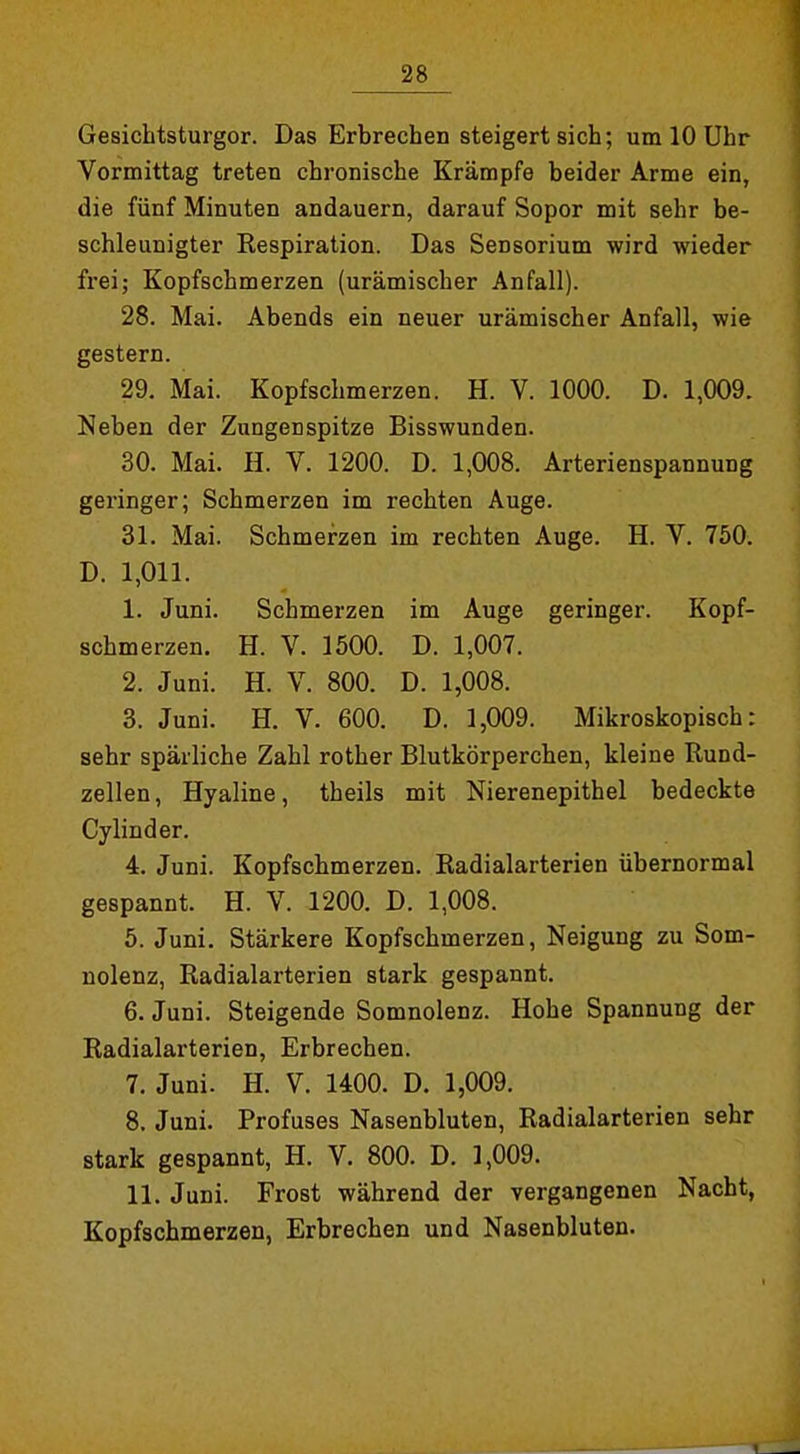 Gesichtsturgor. Das Erbrechen steigert sich; um 10 Uhr Vormittag treten chronische Krämpfe beider Arme ein, die fünf Minuten andauern, darauf Sopor mit sehr be- schleunigter Respiration. Das Sensorium wird wieder frei; Kopfschmerzen (urämischer Anfall). 28. Mai. Abends ein neuer urämischer Anfall, wie gestern. 29. Mai. Kopfschmerzen. H. V. 1000. D. 1,009. Neben der Zungenspitze Bisswunden. 30. Mai. H. V. 1200. D. 1,008. Arterienspannung gei'inger; Schmerzen im rechten Auge. 31. Mai. Schmerzen im rechten Auge. H. V. 750. D. 1,011. 1. Juni. Schmerzen im Auge geringer. Kopf- schmerzen. H. V. 1500. D. 1,007. 2. Juni. H. V. 800. D. 1,008. 3. Juni. H. V. 600. D. 1,009. Mikroskopisch: sehr spärliche Zahl rother Blutkörperchen, kleine Rund- zellen , Hyaline, theils mit Nierenepithel bedeckte Cylinder. 4. Juni. Kopfschmerzen. Radialarterien übernormal gespannt. H. V. 1200. D. 1,008. 5. Juni. Stärkere Kopfschmerzen, Neigung zu Som- nolenz, Radialarterien stark gespannt. 6. Juni. Steigende Somnolenz. Hohe Spannung der Radialarterien, Erbrechen. 7. Juni. H. V. 1400. D. 1,009. 8. Juni. Profuses Nasenbluten, Radialarterien sehr stark gespannt, H. V. 800. D. 1,009. 11. Juni. Frost während der vergangenen Nacht, Kopfschmerzen, Erbrechen und Nasenbluten.