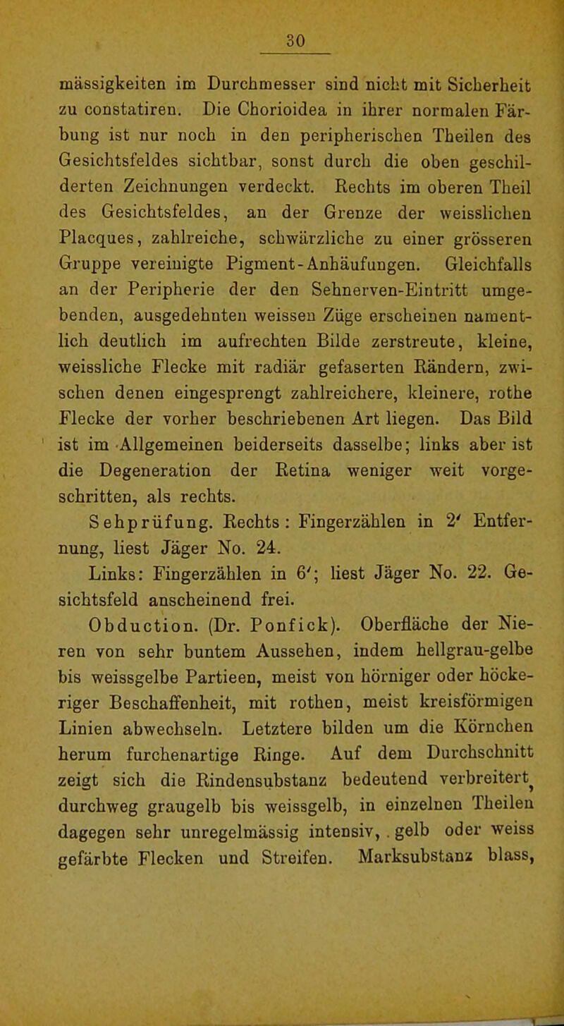 mässigkeiten im Durchmesser sind nicht mit Sicherheit zu constatiren. Die Chorioidea in ihrer normalen Fär- bung ist nur noch in den peripherischen Theilen des Gesichtsfeldes sichtbar, sonst durch die oben geschil- derten Zeichnungen verdeckt. Rechts im oberen Theil des Gesichtsfeldes, an der Grenze der weisslichen Placques, zahlreiche, schwärzliche zu einer grösseren Gruppe vereinigte Pigment-Anhäufungen. Gleichfalls an der Peripherie der den Sehnerven-Eintritt umge- benden, ausgedehnten weissen Züge erscheinen nament- lich deutlich im aufrechten Bilde zerstreute, kleine, weissliche Flecke mit radiär gefaserten Rändern, zwi- schen denen eingesprengt zahlreichere, kleinei-e, rothe Flecke der vorher beschriebenen Art liegen. Das Bild ist im Allgemeinen beiderseits dasselbe; links aber ist die Degeneration der Retina weniger weit vorge- schritten, als rechts. Sehprüfung. Rechts: Fingerzählen in 2' Entfer- nung, liest Jäger No. 24. Links: Fingerzählen in 6'; liest Jäger No. 22. Ge- sichtsfeld anscheinend frei. Obduction. (Dr. Ponfick). Oberfläche der Nie- ren von sehr buntem Aussehen, indem hellgrau-gelbe bis weissgelbe Partieen, meist von hörniger oder höcke- riger Beschaffenheit, mit rothen, meist kreisförmigen Linien abwechseln. Letztere bilden um die Körnchen herum furchenartige Ringe. Auf dem Durchschnitt zeigt sich die Rindensubstanz bedeutend verbreitert^ durchweg graugelb bis weissgelb, in einzelnen Theilen dagegen sehr unregelmässig intensiv, . gelb oder weiss gefärbte Flecken und Streifen. Marksubstanz blass,