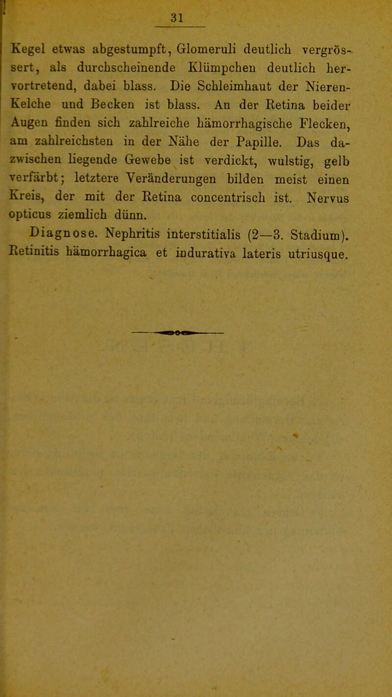 Kegel etwas abgestumpft, Glomeruli deutlich vergrös- sert, als durchscheinende Klümpcheu deutlich her- vortretend, dabei blass. Die Schleimhaut der Nieren- Kelche und Becken ist blass. An der Retina beider Augen finden sich zahlreiche hämorrhagische Flecken, am zahlreichsten in der Nähe der Papille. Das da- zwischen liegende Gewebe ist verdickt, wulstig, gelb verfärbt; letztere Veränderungen bilden meist einen Kreis, der mit der Retina concentrisch ist. Nervus opticus ziemlich dünn. Diagnose. Nephritis interstitialis (2—3. Stadium). Retinitis hämorrhagica et indurativa lateris utriusque.