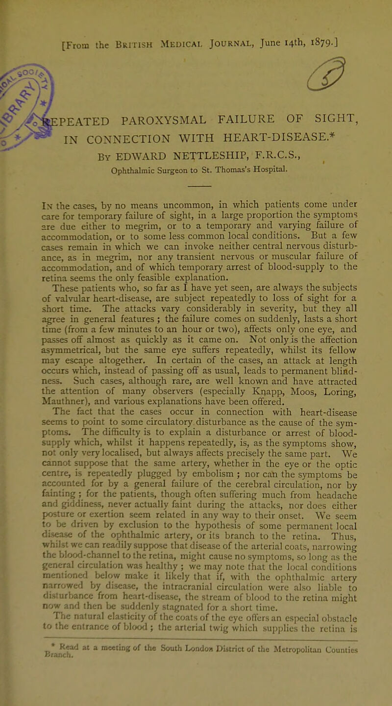 [From the British Medical Journal, June 14th, 1879.] PEATED PAROXYSMAL FAILURE OF SIGHT, IN CONNECTION WITH HEART-DISEASE* By EDWARD NETTLESHIP, F.R.C.S., In the cases, by no means uncommon, in which patients come under care for temporary failure of sight, in a large proportion the symptoms are due either to megrim, or to a temporary and varying failure of accommodation, or to some less common local conditions. But a few cases remain in which we can invoke neither central nervous disturb- ance, as in megrim, nor any transient nervous or muscular failure of accommodation, and of which temporary arrest of blood-supply to the retina seems the only feasible explanation. These patients who, so far as I have yet seen, are always the subjects of valvular heart-disease, are subject repeatedly to loss of sight for a short time. The attacks vary considerably in severity, but they all agree in general features ; the failure comes on suddenly, lasts a short time (from a few minutes to an hour or two), affects only one eye, and passes off almost as quickly as it came on. Not only is the affection asymmetrical, but the same eye suffers repeatedly, whilst its fellow may escape altogether. In certain of the cases, an attack at length occurs which, instead of passing off as usual, leads to permanent blind- ness. Such cases, although rare, are well known and have attracted the attention of many observers (especially Kijapp, Moos, Loring, Mauthner), and various explanations have been offered. The fact that the cases occur in connection with heart-disease seems to point to some circulatory disturbance as the cause of the sym- ptoms. The difficulty is to explain a disturbance or arrest of blood- supply which, whilst it happens repeatedly, is, as the symptoms show, not only very localised, but always affects precisely the same part. We cannot suppose that the same artery, whether in the eye or the optic centre, is repeatedly plugged by embolism ; nor can the symptoms be accounted for by a general failure of the cerebral circulation, nor by fainting ; for the patients, though often suffering much from headache and giddiness, never actually faint during the attacks, nor does either posture or exertion seem related in any way to their onset. We seem to be driven by exclusion to the hypothesis of some permanent local di.sease of the ophthalmic artery, or its branch to the retina. Thus, whilst we can readily suppose that disease of the arterial coats, narrowing the bloo<l-channel to the retina, might cause no symptoms, so long as the general circulation was healthy ; we may note that the local conditions mentioned below make it likely that if, with the ophthalmic artery narrowed by disease, the intracranial circulation were also liable to disturbance from heart-disease, the stream of blood to the retina might now and then be suddenly stagnated for a short time. Tl-ie natural elasticity of the coats of the eye offers an especial obstacle to the entrance of blood ; the arterial twig which supplies the retina is Ophthalmic Surgeon to St. Thomas's Hospital. * Read at a meeting of the South London District of the Metropolitan Counties
