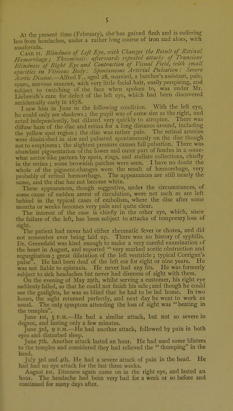 At the present time (February), she has gained flesh and is suffering less from headaches, under a rather long course of iron and aloes, with Case ii.' Blindness of Left Eye, luith Changes the Restdt of Retinal If.tmorrhas^e; Throm/mis: aftenvards repeated attacks of Transient Blindness of Rii,'ht Eye and Contraction of Visual Field, with small o'^acitics in Vitreous Body: Spontaneous Arterial Pulsation: Severe Aortic Disease.—Alfred F., aged 28, married, a butcher's assistant, pale, spare, nervous manner, with ver>' little facial hair, easily perspirmg, and subject to twitching of the face when spolcen to, was under Mr. Liebreich's care for defeat of the left eye, which had been discovered accidentally early in 1S78. I saw him in June in the following condition. With the left eye, he could only see shadows ; the pupil was of same size as the right, and acted independently, but dilated very quickly to atropine. There was diffuse haze of the disc and retina for a long distance around, including the yellow spot region ; the disc was rather pale. The retinal arteries were diminished in size and pulsated spontaneously on the disc though not to emptiness ; the slightest pressure causes full pulsation. There was abundant pigmentation of the lower and outer part of fundus in a some- what sector-like pattern by spots, rings, and stellate collections, chiefly in the retina ; some brownish patches were seen. I have no doubt the whole of the pigment-changes were the result of hemorrhage, very probably of retinal haemorrhage. The appearances are still nearly the same, and the disc has not become white. These appearances, though suggestive, under the circumstances, of some cause of sudden arrest of circulation, were not such as are left behind in the typical cases of embolism, where the disc after some months or weeks becomes very pale and quite clear. The interest of the case is chiefly in the other eye, which, since the failure of the left, has been subject to attacks of temporary loss of sight. The patient had never had either rheumatic fever or chorea, and did not remember ever being laid up. There was no history of syphilis. Dt. Greenfield was kind enough to make a very careful examination of the heart in August, and reported  very marked aortic obstruction and regurgitation ; great dilatation of the left ventricle ; typical Corrigan's pulse . He had been deaf of the left ear for eight or nine years. He was not liable to epistaxis. He never had any fits. He was formerly subject to sick headaches but never had dimness of sight with them. On the evening of May 29th, whilst serving a customer, his right eye suddenly failed, so that he could not finish his sale; and though he could see the gaslights, he was so blind that he had to be led home. In two hours, the sight returned perfectly, and next day he went to work as usual. The only symptom attending the loss of sight was beating in the temples. June 1st, 5 p.m.—He had a similar attack, but not so severe in degree, and lasting only a few minutes. June 3rd, 9 P.M.—He had another attack, followed by pain in both eyes and disturbed sleep. June 7th. Another attack lasted an hour. He had used some blisters to the temples and considered they had relieved the  thumping in the head. July 3rd and 4th. He had a severe attack of pain in the head. He had had no eye attack for the last three weeks. August 1st. Dimness again came on in the right eye, and lasted an hour. The headache had been very bad for a week or so before and continued for many days after.