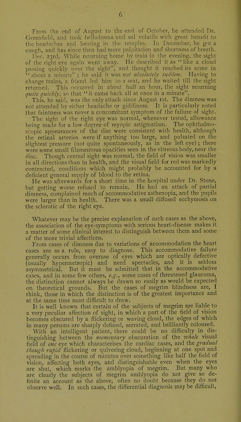 From the end of August to the enrl of October, he attended Dr. Greenfield, and took belladonna and sal volatile with great benefit to the headac-bes and beating in the temples. In December, he got a cough, and has since then had more palpitation and .shortness of breath. I'lec. 23rd. While returning home by train in the evening, the sight of the right eye again went away. He described it as like a cloud passing quickly over the sight, and thought it reached its acme in about a minute ; he said it was not absolutely siulden. Having to change trains, a friend led hiin lo a seat, and he waited till the sight returned. This occurred in about half an hour, the sight returning quite quickly, so that  it came back all at once in a minute. This, he said, was the only attack since August ist. The dimness was not attended by either headache or giddiness. It is particularly noted that faintness was never a concomitant symptom of the failure of sight. The sight of the right eye was normal, whenever tested, allowance being marie for a low degree of myopic astigmatism. The ophthalmo- scopic appearances of the disc were consistent with health, although the retinal arteries were if anything too large, and pulsated on the slightest pressure (not quite spontaneously, as in the left eye); there were some small filamentous opacities seen in the vitreous body, near the disc. Though central sight was normal, the field of vision was smaller in all directions than in health, and the visual field for red was markedly contracted, conditions which might probably be accounted for by a deficient general supply of blood to the retina. He was afterwards for a short time in the hospital under Dr. Stone, but getting worse refused to remain. He had an attack of partial dimness, complained much of accommodative asthenopia, and the pupils were larger than in health. There was a small diffused ecchymosis on the sclerotic of the right eye. Whatever may be the precise explanation of such cases as the above, the association of the eye-symptoms with serious heart-disease makes it a matter of some clinical interest to distinguish between them and some of the more trivial affections. From cases of dimness due to variations of accommodation the heart cases are as a rule, easy to diagnose. This accommodative failure generally occurs from overuse of eyes which are optically defective (usually hypermetropic) and need spectacles, and it is seldom asymmetrical. But it must be admitted that in the accommodative cases, and in some few others, e.g., some cases of threatened glaucoma, the distinction cannot always be drawn so easily as would be expected on theoretical grounds. But the cases of megrim blindness are, I think, those in which the distinction is of the greatest importance and at the same time most difficult to draw. It is well known that certain of the subjects of megrim are liable to a very peculiar affection of sight, in which a part of the field of vision becomes obscured by a flickering or waving cloud, the edges of which in many persons are sharply defined, serrated, and brilliantly coloured. With an intelligent patient, there could be no difficulty in dis- tinguishing between the momentary obscuration of the whole visual field of one eye which characterises the cardiac cases, and the gradual though rapid flickering or quivering cloud, beginning at one spot and spreading in the course of minutes over something like half the field of vision, affecting both eyes, and distinguishable even when the eyes are shut, which marks the amblyopia of megrim. But many who are clearly the subjects of megrim amblyopia do not give so de- finite an account as the above, often no doubt because they do not observe well. In such cases, the differential diagnosis may be difficult,