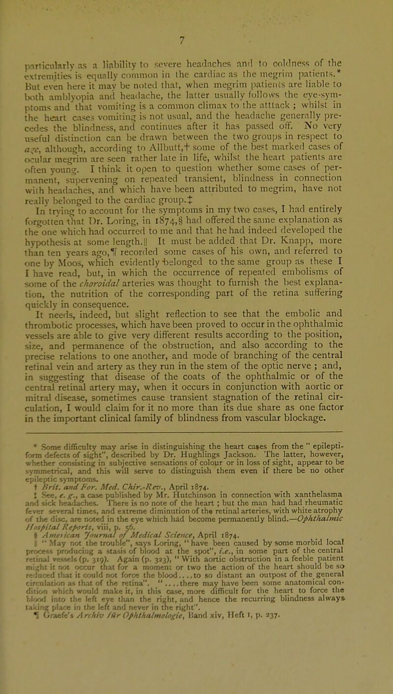 pnnicularly as a liability to severe headaches and to coldness of the extremities is e(iually common in the cardiac as the ineijrim jiatienls.* Hut even here it mav be noted that, when mef^rim patients are liable to both amblyopia and headache, the latter usually follows the eye-sym- ptoms and that vomiting is a common climax to the atttack ; whilst in the heart cases vomiting is not usual, and the headache generally pre- cedes the blindness, and continues after it has passed off. No very useful distinction can be drawn between the two groups in respect to ff^v, although, according to Allbutt,t some of the best marked cases of ocular megrim are seen rather late in life, whilst the heart patients are often young. I think it open to question whether some cases of per- manent, supervening on repeated transient, blindness in connection with headaches, and which have been attributed to megrim, have not really belonged to the cardiac group.J In trj'ing to account for the symptoms in my two cases, I had entirely forgotten that T)r. Loring, in i874,§ had offered the same explanation as the one which had occurred to me and that he had indeed developed the hypothesis at some length. || It must be added that Dr. Knapp, more than ten years ago,ir recorded some cases of his own, and referred to one by Moos, which evidently belonged to the same group as these I I have read, but, in which the occurrence of repeated embolisms of some of the choroidal arteries was thought to furnish the best explana- tion, the nutrition of the corresponding part of the retina suffering quickly in consequence. It needs, indeed, but slight reflection to see that the embolic and thrombotic processes, which have been proved to occur in the ophthalmic vessels are able to give very different results according to the position, size, and permanence of the obstruction, and also according to the precise relations to one another, and mode of branching of the central retinal vein and artery as they run in the stem of the optic nerve ; and, in suggesting that disease of the coats of the ophthalmic or of the central retinal artery may, when it occurs in conjunction with aortic or mitral disease, sometimes cause transient stagnation of the retinal cir- culation, I would claim for it no more than its due share as one factor in the important clinical family of blindness from vascular blockage. * 5>ome difficulty may arise in distinguishing the heart cases from the  epilepti- form defects of sight, described by Dr. Hughlings Jackson. The latter, however, whether consisting in subjective sensations of colour or in loss of sight, appear to be symmetrical, and this will serve to distinguish them even if there be no other epileptic symptoms. t ISrit. and For. Med. Chir.-Reii., April 1874. J Sec, e. g., a case published by Mr. Hutchinson in connection with xanthelasma and sick headaches. There is no note of the heart ; but the man had had rheumatic fever several times, and extreme diminution of the retinal arteries, with white atrophy of the disc, are noted in the eye which had become permanently blind.—Opkthalmic llnsfiilal Reports, viii, p. 56. jl Aineiican yourtial of Medical Science, April 1874. i  -May not the trouble, says Loring,  have been caused by some morbid local process producing a stasis of blood at the spot, i.e., in some part of the central retinal vessels (p. 319). Again (p. 323), With aortic obstruction in a feeble patient m\ j,hi it not occur that for a moment or two the action of the heart should be so reduced that it could not force the blood to .so distant an outpost of the general cirailation as that of the retina.  there may have been some anatomical con- dition which would make it, in this case, more difficult for the heart to force the bkyxl into the left eye than the ri^ht, and hence the recurring blindness always t.ikinit place in the left and never in the right. •1 Graefe's Archiv fllr Ophlhalmologie, Band xiv, Heft I, p. lyi.