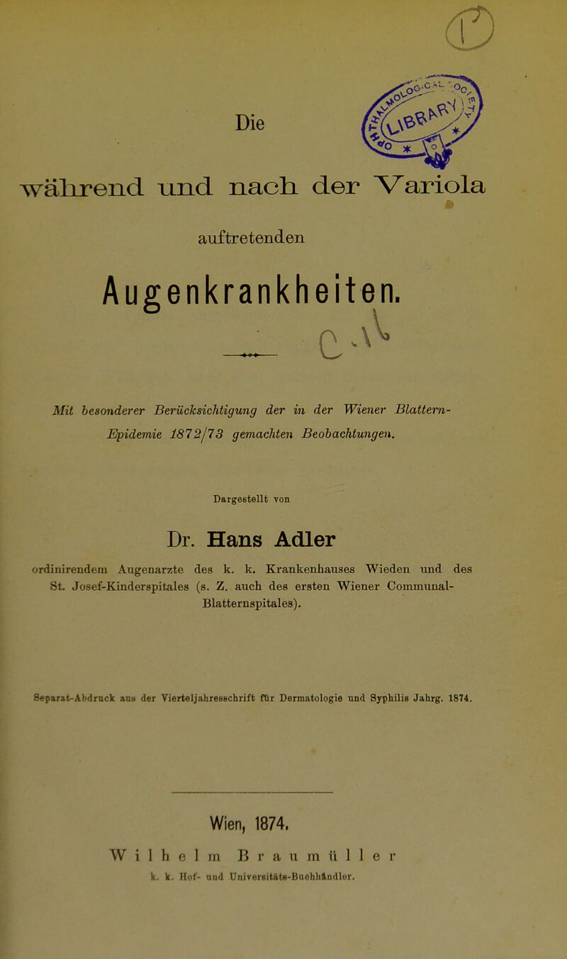 wälirend und nach, der Variola auftretenden Augenkrankheiten. Mit besonderer Berücksichtigung der in der Wiener Blattern- Epidemie 1872/73 gemachten Beobachtungen. Dargestellt von Dr. Hans Adler ordinirendem Augenarzte des k. k. Krankenhauses Wieden und des St Josef-Kinderspitales (s. Z. auch des ersten Wiener Communal- Blatternspitales). Separat-Abdrnck a,Du der Vierteljahresschrift fBr Dermatologie nnd Syphilis Jahrg. 1874. Wien, 1874. Wilhelm B !• a 11 m ti 1 1 e r k. k. Hof- nud UniverBitäta-Baohhlndler.