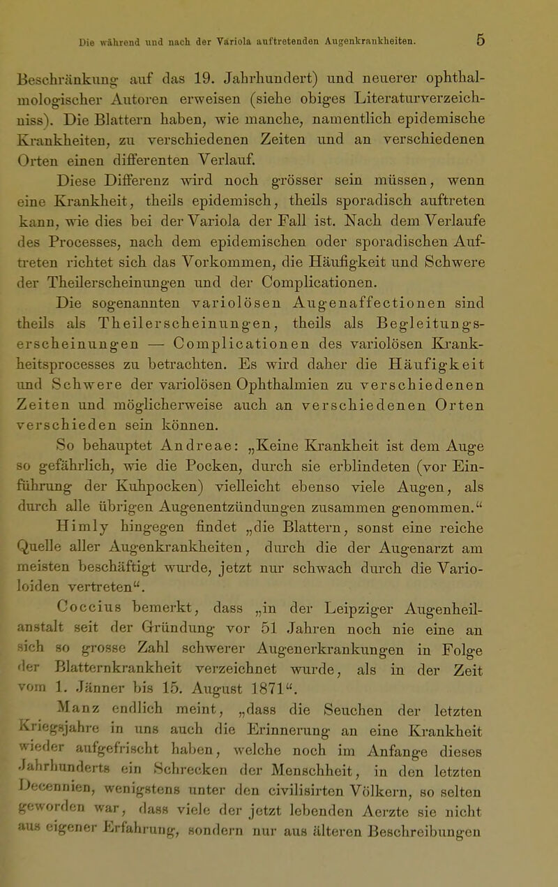 Beschränkung auf das 19. Jahrhundert) und neuerer ophthal- molog'ischer Autoren erweisen (siehe obig-es Literaturverzeich- uiss\ Die Blattern haben, wie manche, namentlich epidemische Krankheiten, zu verschiedenen Zeiten und an verschiedenen Orten einen differenten Verlauf. Diese Differenz wird noch grösser sein müssen, wenn eine Krankheit, theils epidemisch, theils sporadisch auftreten kann, wie dies bei der Variola der Fall ist. Nach dem Verlaufe des Processes, nach dem epidemischen oder sporadischen Auf- ti-eten richtet sich das Vorkommen, die Häufigkeit und Schwere der Theilerscheinungen und der Complicationen. Die sogenannten variolösen Augenaffectionen sind theils als Theilerscheinungen, theils als Begleitungs- erscheinungen — Complicationen des vai'iolösen Krank- heitsprocesses zu betrachten. Es wird daher die Häufigkeit und Schwere der variolösen Ophthalmien zu verschiedenen Zeiten und möglicherweise auch an verschiedenen Orten verschieden sein können. So behauptet Andreae: „Keine Krankheit ist dem Auge so gefährlich, wie die Pocken, durch sie erblindeten (vor Ein- führung der Kuhpocken) vielleicht ebenso viele Augen, als durch alle übrigen Augenentzündungen zusammen genommen. Himly hingegen findet „die Blattern, sonst eine reiche Quelle aller Augenkrankheiten, durch die der Augenarzt am meisten beschäftigt wurde, jetzt nur schwach durch die Vario- loiden vertreten. Goccius bemerkt, dass „in der Leipziger Augenheil- anstalt seit der Gründung vor 51 .Jahren noch nie eine an sich so grosse Zahl schwerer Augenerkrankungen in Folge der Blatternkrankheit verzeichnet wurde, als in der Zeit vom 1, .Jänner bis 15. August 1871. Manz endlich meint, „dass die Seuchen der letzten ivnegsjahre in uns auch die Erinnerung an eine Krankheit wieder aufgefrischt haben, welche noch im Anfange dieses Jahrhunderts ein Schrecken der Menschheit, in den letzten Decennien, wenigstens unter den civilisirten Völkern, so selten geworden war, dass viele der jetzt lebenden Aerzte sie nicht aus eigener Erfahrung, sondern uui- aus älteren Beschreibungen