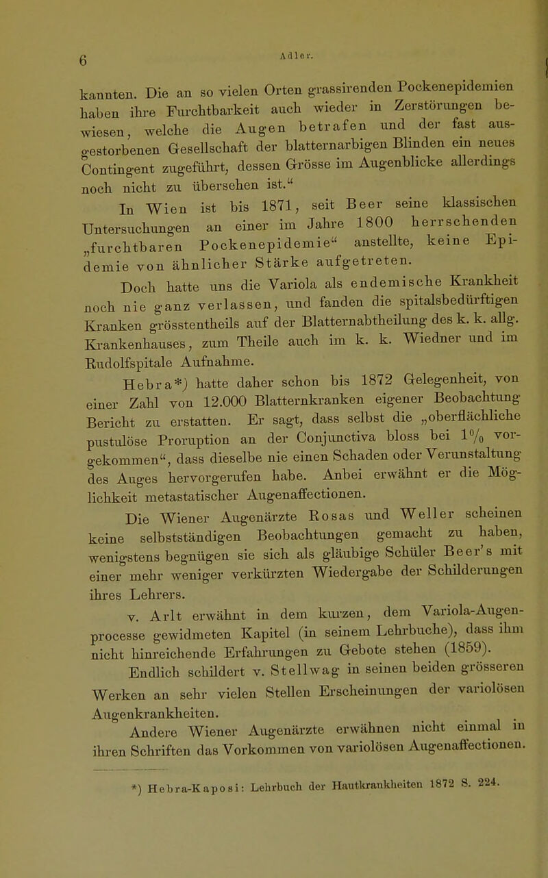 kannten. Die an so vielen Orten grassirenden Pockenepidemien haben ihre Furchtbarkeit auch wieder in Zerstörungen be- wiesen, welche die Augen betrafen und der fast aus- gestorbenen Gesellschaft der blatternarbigen Blinden em neues Contingent zugeführt, dessen Grösse im Augenblicke aUerdmgs noch nicht zu übersehen ist. In Wien ist bis 1871, seit Beer seine klassischen Untersuchungen an einer im Jahre 1800 herrschenden „furchtbaren Pockenepidemie anstellte, keine Epi- demie von ähnlicher Stärke aufgetreten. Doch hatte uns die Variola als endemische Krankheit noch nie ganz verlassen, und fanden die spitalsbedürftigen Kranken grösstentheüs auf der Blatternabtheilung des k. k. allg. Krankenhauses, zum Theile auch im k. k. Wiedner und im Rudolfspitale Aufnahme. Hebra*; hatte daher schon bis 1872 Gelegenheit, von einer Zahl von 12.000 Blatternkranken eigener Beobachtung Bericht zu erstatten. Er sagt, dass selbst die „oberflächliche pustiüöse Proruption an der Conjunctiva bloss bei 1% vor- gekommen, dass dieselbe nie einen Schaden oder Verunstaltung des Auges hervorgerufen habe. Anbei erwähnt er die Mög- lichkeit metastatischer Augenaffectionen. Die Wiener Augenärzte Rosas und Well er scheinen keine selbstständigen Beobachtungen gemacht zu haben, wenigstens begnügen sie sich als gläubige Schüler Beer's mit einer mehr weniger verkürzten Wiedergabe der Schilderungen ihres Lehrers. V. Arlt erwähnt in dem kurzen, dem Variola-Augeu- processe gewidmeten Kapitel (in seinem Lehrbuche), dass ihm nicht hinreichende Erfahrungen zu Gebote stehen (1859). Endlich schildert v. Stellwag in seinen beiden grösseren Werken an sehr vielen SteUen Erscheinungen der variolösen Augenkrankheiten. Andere Wiener Augenärzte erwähnen nicht einmal in ihren Schriften das Vorkommen von variolösen Augenaffectionen.