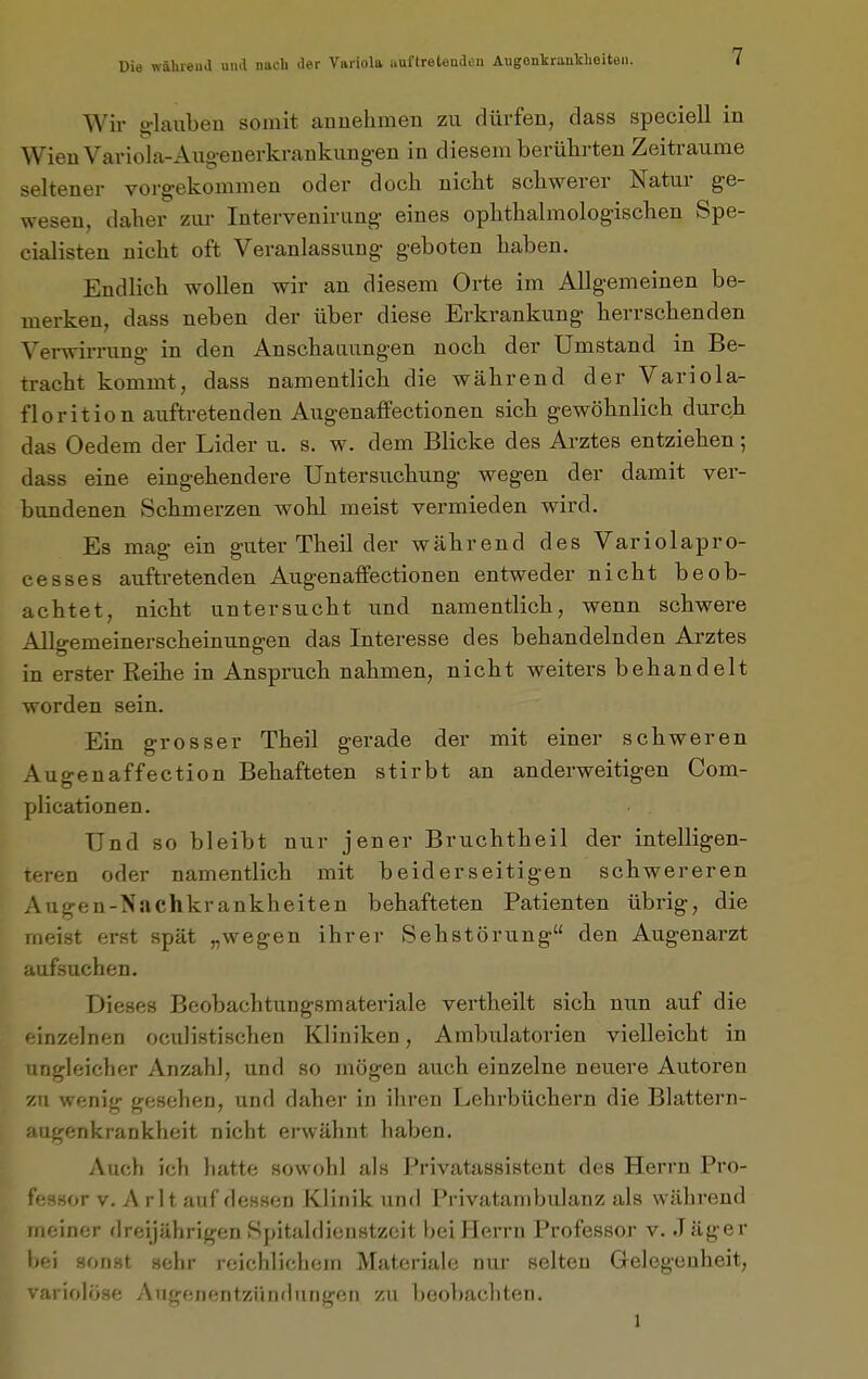 Wir glauben somit annehmen zu dürfen, dass speciell in Wien Variola-Aiigenerkrankung-en in diesem berührten Zeiträume seltener vorgekommen oder doch nicht schwerer Natur ge- wesen, daher ziu- Intervenirung eines ophthahnologischen Spe- cialisten nicht oft Veranlassung geboten haben. Endlich wollen wir an diesem Orte im Allgemeinen be- merken, dass neben der über diese Erkrankung herrschenden Verwirrung in den Anschauungen noch der Umstand in Be- tracht kommt, dass namentlich die während der Variola- florition auftretenden AugenafFectionen sich gewöhnlich durch das Oedem der Lider u. s. w. dem Blicke des Arztes entziehen; dass eine eingehendere Untersuchung wegen der damit ver- bundenen Schmerzen wohl meist vermieden wird. Es mag ein guter Theil der während des Variolapro- cesses auftretenden Augenaffectionen entweder nicht beob- achtet, nicht untersucht und namentlich, wenn schwere Allgemeinerscheinungen das Interesse des behandelnden Arztes in erster Reihe in Anspruch nahmen, nicht weiters behandelt worden sein. Ein grosser Theil gerade der mit einer schweren Augenaffection Behafteten stirbt an anderweitigen Com- plicationen. Und so bleibt nur jener Bruchtheil der intelligen- teren oder namentlich mit beiderseitigen schwereren Augen-Nachkrankheiten behafteten Patienten übrig, die meist erst spät „wegen ihrer Sehstörung den Augenarzt aufsuchen. Dieses Beobachtungsmateriale vertheilt sich nun auf die einzelnen oculistischen Kliniken, Ambulatorien vielleicht in ri gl ei eher Anzahl, und so mögen auch einzelne neu.ere Autoren zu wenig gesehen, und daher in ihren Lehrbüchern die Blattern- augerikrankheit nicht erwähnt haben. Auch ich hatte sowohl als Privatassistent des Herrn Pro- fessor v. A rlt auf dessen Klinik und Privatambulanz als während meiner flreijährigen Spitahlienstzcit bei Herrn Professor v. Jäger l>f;i sonst sehr reichlichem Materiale nur selten Gelegenheit, variolöse Angenentzündungen zu beobachten. 1