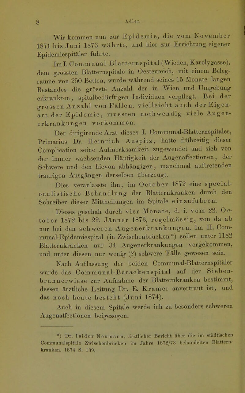 Wir kommen nun zur Epidemie, die vom November 1871 bis Juni 1873 währte, und hier zur Errichtung eigener Epidemiespitäler führte. Im I. C o m mun a 1 -B1 a11 ern s p ital (Wieden, Karolygasse), dem grössten Blatternspitale in Oesterreich, mit einem Beleg- raume von 250 Betten, mirde während seines 15 Monate langen Bestandes die grösste Anzahl der in Wien und Umgebung erkrankten, spitalbedürftigen Individuen verpflegt. Bei der grossen Anzahl von Fällen, vielleicht auch der Eigen- art der Epidemie, mussten nothwendig viele Augen- erkrankungen vorkommen. Der dirigirende Arzt dieses I. Uommunal-Blatternspitales, Primarius Dr. Heinrich Auspitz, hatte frühzeitig dieser Complication seine Aufmerksamkeit zugewendet und sich von der immer wachsenden Häufigkeit der Augenaffectionen, der Schwere und den hievon abhängigen, manchmal auftretenden traiu-igen Ausgängen derselben überzeugt. Dies veranlasste ihn, im October 1872 eine special- oculistische Behandlung der Blatternkranken durch den Schreiber dieser Mittheilungen im Spitale einzuführen. Dieses geschah durch vier Monate, d. i. vom 22. Oc- tober 1872 bis 22. Jänner 1873, regelmässig, von da ab nur bei den schweren Augenerkrankungen. Im II. Com- munal-Epidemiespital (in Zwischenbrücken*) sollen unter 1182 Blatternkranken nur 34 Augenerkrankungen vorgekommen, und unter diesen nur wenig (?) schwere FäUe gewesen sein. Nach Auflassung der beiden Communal-Blatternspitäler wurde das Communal-Barackenspital auf der Sieben- brunnerwiese zur Aufnahme der Blatternkranken bestimmt, dessen ärztliche Leitung Dr. E. Kramer anverti-aut ist, imä das noch heute besteht (Juni 1874). Auch in diesem Spitale werde ich zu besonders schweren Augenaffectionen beigezogen. *) Dr. Isidor Neumann, ärütlicher Bericht über die im städtischen Communalspitale Zwischenbrücken im Jahre 1872/73 behandelten Blattern- kranken. 1874 S. 139.