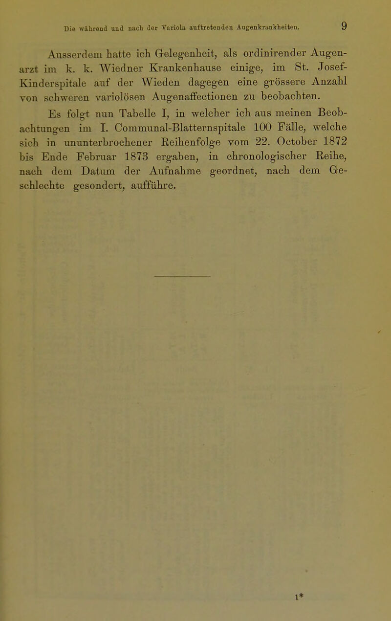 Ausserdem hatte ich Gelegenheit, als ordinirender Aug-en- arzt im k. k. Wiedner Krankenhause einig-e, im St. Josef- Kinderspitale auf der Wieden dagegen eine grössere Anzahl von schweren variolösen Aug'enaffectionen zu beobachten. Es folgt nun Tabelle I, in welcher ich aus meinen Beob- achtungen im I. Communal-Blatternspitale 100 Fälle, welche sich in ununterbrochener Reihenfolge vom 22. October 1872 bis Ende Februar 1873 ergaben, in chronologischer Reihe, nach dem Datum der Aufnahme geordnet, nach dem Ge- schlechte gesondert, aufführe.