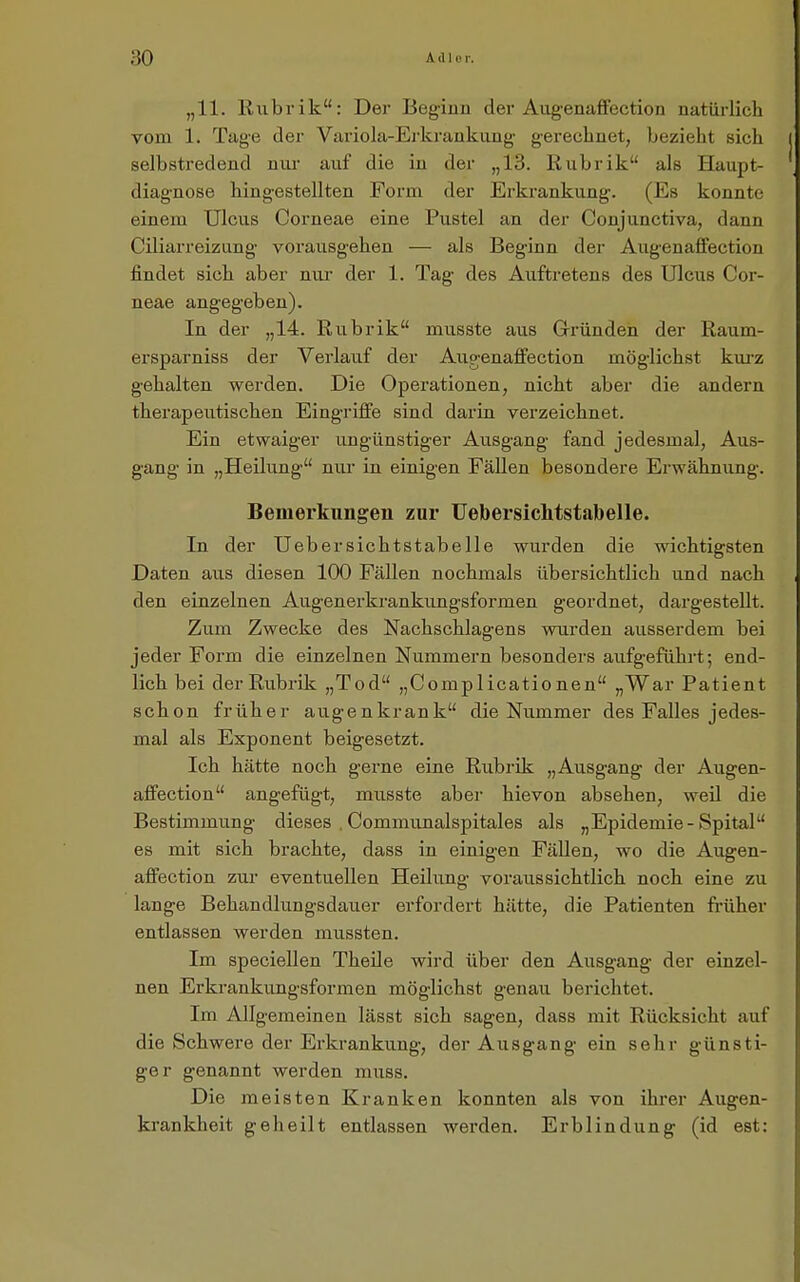 „11. Rubrik: Der Beginn der Augenaffection natüi-lich vom 1. Tage der Variola-Erkrankiing gerechnet, bezieht sich selbstredend nui- auf die in der „13. Rubrik als Haupt- diagnose hingestellten Form der Erkrankung. (Es konnte einem Ulcus Corneae eine Pustel an der Conjunctiva, dann Cüiarreizung- vorausgehen — als Beginn der Aug-enaffection findet sich aber nur der 1. Tag des Auftretens des Ulcus Cor- neae angegeben). In der „14. Rubrik musste aus Grründen der Raum- ersparniss der Verlauf der Augenaffection möglichst kui-z gehalten werden. Die Operationen, nicht aber die andern therapeutischen Eingriffe sind darin verzeichnet. Ein etwaiger ungünstiger Ausgang fand jedesmal, Aus- gang in „Heilung nur in einigen Fällen besondere Erwähnung. Bemerkungen zur Uebersichtstabelle. In der Uebersichtstabelle wurden die wichtigsten Daten aus diesen 100 Fällen nochmals übersichtlich und nach den einzelnen Augenerkrankungsformen geordnet, dargestellt. Zum Zwecke des Nachschlagens wurden ausserdem bei jeder Form die einzelnen Nummern besonders aufgeführt; end- lich bei der Rubrik „Tod „Complicatio nen „War Patient schon früher äugen krank die Nummer des Falles jedes- mal als Exponent beigesetzt. Ich hätte noch gerne eine Rubrik „Ausgang der Augen- affection angefügt, musste aber hievon absehen, weü die Bestimmung dieses . Communalspitales als „Epidemie-Spital es mit sich brachte, dass in einigen Fällen, wo die Augen- affection zur eventuellen Heüung voraussichtlich noch eine zu lange Behandlungsdauer erfordert hätte, die Patienten fi-üher entlassen werden mussten. Im speciellen TheUe wird über den Ausgang der einzel- nen Erkrankungsformen möglichst genau berichtet. Im Allgemeinen lässt sich sagen, dass mit Rücksicht auf die Schwere der Erkrankung, der Ausgang ein sehr günsti- ger genannt werden muss. Die meisten Kranken konnten als von ihrer Augen- krankheit geheilt entlassen werden. Erblindung' (id est: