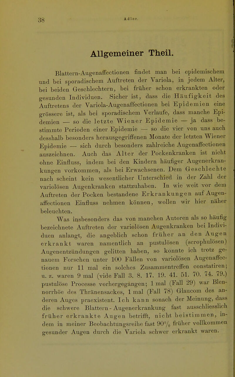 Allgemeiner Theil. Blattern-Augenaffectionen findet man bei epidemischem und bei sporadischem Auftreten der Variola, in jedem Alter, bei beiden Greschlechtern, bei früher schon erki-ankten oder gesunden Individuen. Sicher ist, dass die Häufigkeit des Auftretens der Variola-Augenaffectionen bei Epidemien eine grössere ist, als bei sporadischem Verlaufe, dass manche Epi- demien — so die letzte Wiener Epidemie — ja dass be- stimmte Perioden einer Epidemie — so die vier von uns auch desshalb besonders herausgegriffenen Monate der letzten Wiener Epidemie — sich durch besonders zahlreiche Augenaffectionen auszeichnen. Auch das Alter der Pockenkranken ist nicht ohne Einfluss, indem bei den Kindern häufiger Augenerkran- kungen vorkommen, als bei Erwachsenen. Dem Geschlechte nach scheint kein wesentlicher Unterschied in der Zahl der variolösen Augenkranken stattzuhaben. In wie weit vor dem Auftreten der Pocken bestandene Erkrankungen auf Augen- affectionen Einfluss nehmen können, wollen wir hier näher beleuchten. Was insbesonders das von manchen Autoren als so häufig bezeichnete Auftreten der variolösen Augenkranken bei Indivi- duen anlangt, die angeblich schon früher an den Augen erkrankt waren namentlich an pustulösen (scrophulösen) Augenentzündungen gelitten haben, so konnte ich trotz ge- nauem Forschen unter 100 Fällen von variolösen Augenaffec- tionen nur 11 mal ein solches Zusammentreffen constatiren; u. z. waren 9 mal (vide Fall 3. 8. 17. 19. 41. 51. 70. 74. 79.) pustulöse Processe vorhergegangen; 1 mal (Fall 29) war Blen- norrhöe des ThränenSackes, 1 mal (Fall 78) Glaucom des an- deren Auges praexistent. Ich kann sonach der Meinung, dass die schwere Blattern - Augenerkrankung fast ausschliesslich früher erkrankte Augen betrifft, nicht beistimmen, in- dem in meiner Beobachtimgsreih e fast 90Vo früher vollkommen gesunder Augen durch die Variola schwer erkrankt waren.