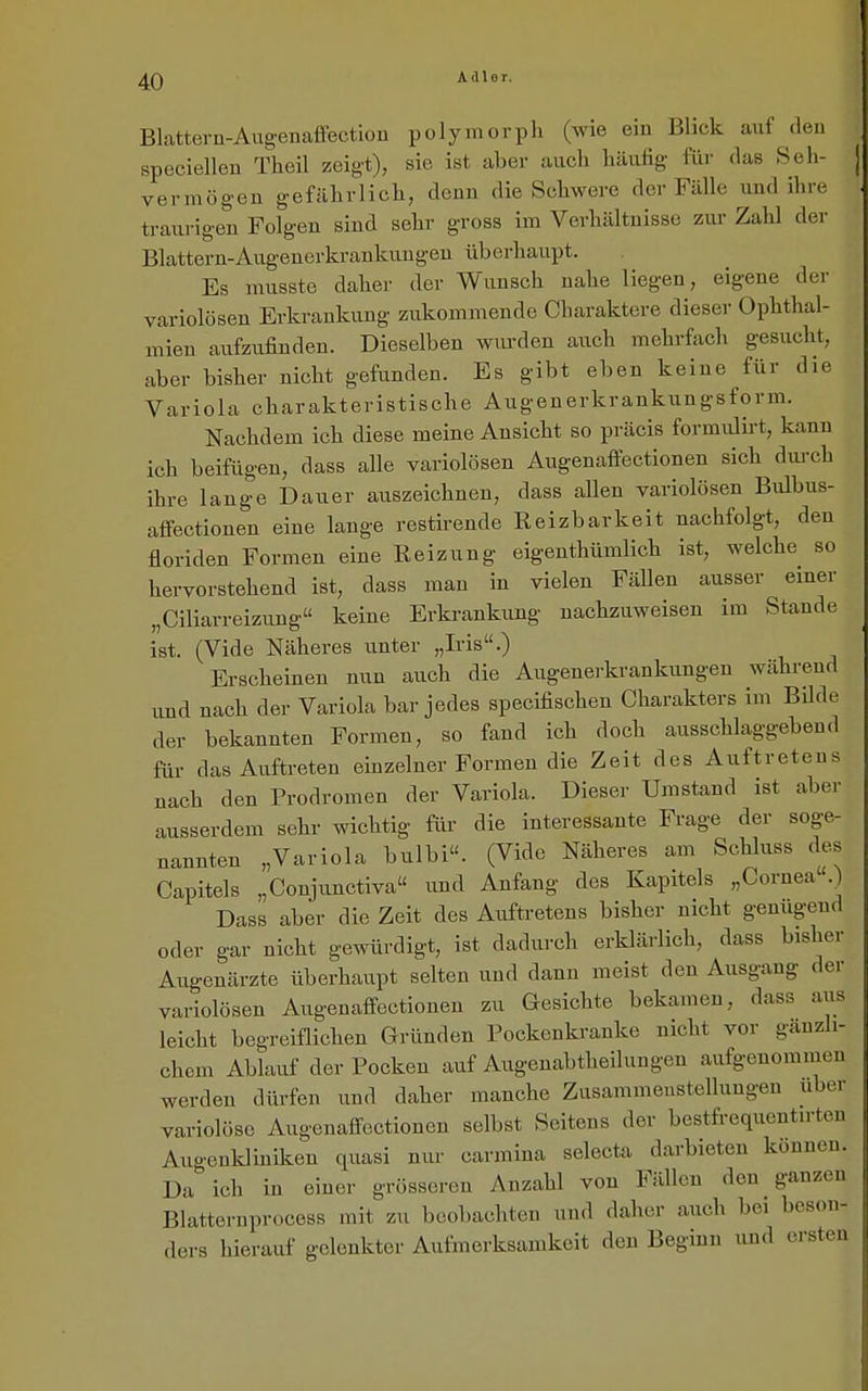 Blattern-Augenaffectiou polymorph (wie ein Blick auf den speciellen Theil zeig-t), sie ist aber auch häufig für das Seh- vermögen gefährlich, denn die Schwere der Fälle und ihre traurigen Folgen sind sehr gross im Verhältnisse zur Zahl der Blattern-Augenerkrankungen überhaupt. Es musste daher der Wunsch nahe liegen, eigene der variolösen Erkrankung zukommende Charaktere dieser Ophthal- mien aufzufinden. Dieselben wurden auch mehrfach gesucht, aber bisher nicht gefunden. Es gibt eben keine für die Variola charakteristische Augenerkrankungsform. Nachdem ich diese meine Ansicht so präcis formiüirt, kann ich beifügen, dass alle variolösen Augenaffectionen sich dui-ch ihre lange Dauer auszeichnen, dass allen variolösen Bulbus- affectionen eine lange restirende Reizbarkeit nachfolgt, den floriden Formen eine Reizung eigenthümlich ist, welche so hervorstehend ist, dass man in vielen Fällen ausser einer „Ciliarreizung keine Erkrankung nachzuweisen im Stande ist. (Vide Näheres unter „Iris.) Erscheinen nun auch die Augenerkrankungen während und nach der Variola bar jedes specifischen Charakters im BUde der bekannten Formen, so fand ich doch ausschlaggebend für das Auftreten einzelner Formen die Zeit des Auftretens uach den Prodromen der Variola. Dieser Umstand ist aber ausserdem sehr wichtig für die interessante Frage der soge- nannten „Variola bulbi. (Vide Näheres am Schluss des Capitels „Coujunctiva und Anfang des Kapitels „Cornea .) Dass aber die Zeit des Auftretens bisher nicht genügend oder gar nicht gewürdigt, ist dadurch erklärlich, dass bisher Augenärzte überhaupt selten und dann meist den Ausgang der variolösen Augenaffectionen zu Gesichte bekamen, dass aus leicht begreiflichen Gründen Pockenkranke nicht vor gänzli- chem Ablauf der Pocken auf Augenabtheilungen aufgenommen werden dürfen und daher manche Zusammenstellungen über variolöse Augenalfoctionen selbst Seitens der bestfrequentirten Augenkliniken quasi nur carmina selecta darbieten können. Da ich in einer grösseren Anzahl von Fällen den ganzen Blatternprocess mit zu beobachten und daher auch bei beson- ders hierauf gelenkter Aufmerksamkeit den Beginn und ersten