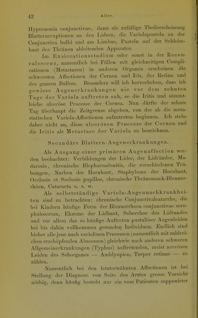 T-Tj^ieraemica coiijuuctivae, dann als zufilllitre Theilersclicinung- Blatternernptionen an den Lidern, die Variolapustelu an der Conjiinctiva bulbi und am Limlnis, Pusteln auf der Schleim- haut des Thräneu ableitenden Apparates. Im Exsiccationsstadiura oder sonst in der Recon- valescenz, namentlich bei Fällen mit gleichzeitigen Compli- cationen (Metastasen) in anderen Organen erscheinen die schwersten Affectionen der Cornea und Iris, der Retina und des ganzen Bulbus. Besonders will ich hervorheben, dass ich gewisse Augenerkrankungen nie vor dem zehnten Tage der Variola auftreten sah, so die Iritis und sämmt- leiche ulceröse Processe der Cornea. Nun dürfte der zehnte Tag überhaupt die Zeitgrenze abgeben, von der ab die meta- statischen Variola-Affectionen aufzutreten beginnen. Ich stehe daher nicht an, diese ulcerösen Processe der Cornea und die Iritis als Metastase der Variola zu bezeichnen. Secundäre Blattern-Augenerkrankungen. Als Ausgang einer primären Augenaffection wer- den beobachtet: Verbilduugen der Lider, der Lidräuder, Ma- darosis, chronische Blepharoadenitis, die verschiedenen Trü- bungen, Narben der Hornhaut, Staphylome der Hornhaut, Occlusio et Seclusio p\ipillae, chronische Thränensack-Blennor- rhöen, Cataracta u. s. w. Als selbstständige Variola-Augennachkrankhei- ten sind zu betrachten: chronische Conjunctivalcatarrhe, die bei Kindern häufige Form der Blennorrhoea conjunctivae scro- phulosorum, Elczeme der Lidhaut, Seborrhoe des Lidrandes und vor allem das so häufige Auftreten pustulöser Augenleiden bei bis dahin vollkommen gesunden Individuen. Endlich sind hieher alle jene nach variolösen Processen (namentlich mit zahlrei- chen erschöpfenden Abscesseu) gleichwie nach anderen schweren Allgemeiucrkrankungen (Typhus) auftretenden, meist nervösen Leiden des Sehorganes — Amblyopien, Torpor retinae — zu zählen. Namentlich bei den letzterwähnten Afi'ectionen ist bei Stellung der Diagnose von Seite des Arztes grosse Vorsicht uöthig, denn häufig besteht nur (nn vom Patienten supponirter