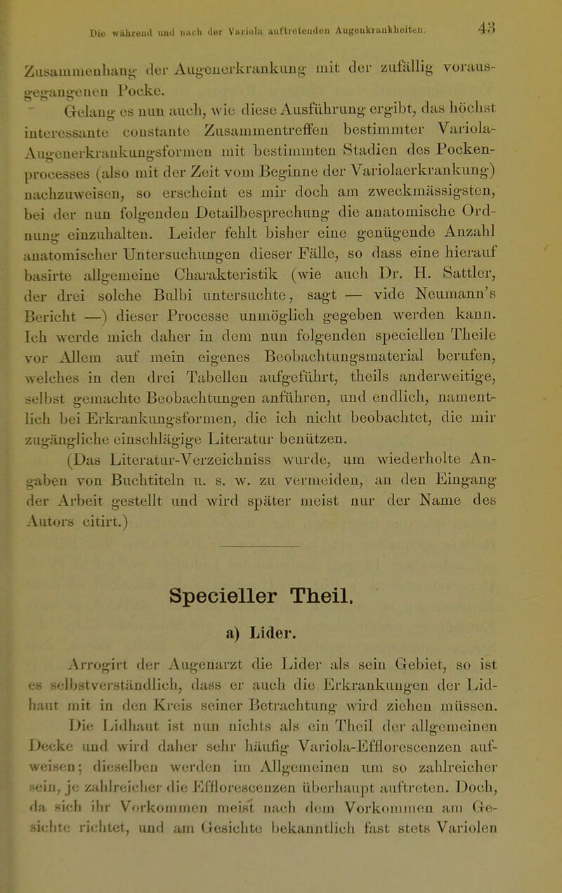 Die währeml uiul luicli der Vuiiola nultioteudeu Augöukru,uklieitcii. Ziisanuueuluiui;' tlur AugeuerkrankLing mit der zufällig- voraus- ireiiauiicucu Pocke. Gelaug- CS mm aiicli, wie diese Ausfülirung' ergibt, das höchst interessante coustautc Zusammentreffen bestimmter Variola- Augenerkraukimgsformcn mit bestimmten Stadien des Pocken- processes (also mit der Zeit vom Beginne der Variolaerkrankung) nachzuweisen, so erscheint es mir doch am zweckmässigsten, bei der nun folgenden Detailbesprechung die anatomische Ord- nimg- einzuhalten. Leider fehlt bisher eine g-enügende Anzahl anatomischer Untersuchungen dieser Fälle, so dass eine hierauf basirte allgemeine Charakteristik (wie auch Dr. H. Sattler, der drei solche Bidbi untersuchte, sagt — vide Neumann's Bericht —) dieser Processe unmöglich gegeben werden kann, ich werde mich daher in dem nun folgenden speciellen Theile vor Allem auf mein eigenes Beobachtungsmaterial berufen, welches in den drei Tabellen aufgeführt, theils anderweitige, selbst gemachte Beobachtungen anführen, und endlich, nament- lich bei Erki-ankungsformen, die ich nicht beobachtet, die mir zugängliche einschlägige Literatur benützen. (Das Literatur-Verzeichuiss wurde, um wiederholte An- gaben von Buchtiteln u. s. w. zu vermeiden, au den Eingang der Arbeit gestellt und wird später meist nur der Name des Autors citirt.) Specieller Theil. a) Lider. Arrogirt der Augenarzt die Lider als sein Gebiet, so ist es selbstverständlich, dass er auch die Erkrankungen der Lid- haut mit in den Kreis seiner Betrachtung wird ziehen müssen. Die Lidliaut ist nun nichts als ein Theil der allo-cnieinen Decke und wird daher sehr häuhg Variola-Efflorescenzen auf- weisen; dieselben werden im Allgemeinen um so zahlreicher sein, je zahlreicher die Efflorescenzen überhaupt auftreten. Doch, da sich ihr Vorkommen meiKt nach dem Vorkommen am Ge- sichte richtet, und am Gesichte bekanntlicli fast stets Variolen