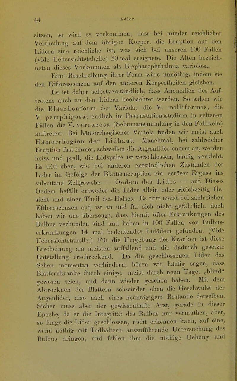 sitzen, so wu-d es vorkommen, dass bei minder reiclilicher Vertheilung- auf dem übrigen Körper, die Eruption auf den Lidern eine reiclüicho ist, was sich bei unseren 100 Fällen (vide Uebersichtstabelle) 20 mal ereignete. Die Alten bezeich- neten dieses Vorkommen als Blepharophthahnia variolosa. Eine Beschreibung- ihrer Form wäre unuöthig-, indem sie den Efflorescenzen auf den anderen Körpertheilen gleichen. Es ist daher selbstverständlich, dass Anomalien des Auf- tretens auch an den Lidern beobachtet werden. So sahen wir die Bläschenform der Variola, die V. milliformis, die V. pemphig'osa; endlich im Decrustationsstadium in seltenen Fällen die V. verrucosa (Sebumansammlung- in den Follikeln) auftreten. Bei hämorrhagischer Variola finden wir meist auch Hämorrhagien der Lidhaut. Manchmal, bei zahlreicher Eruption fast immer, schwellen die Augenlider enorm an, werden heiss und prall, die Lidspalte ist verschlossen, häufig verklebt. Es tritt eben, wie bei anderen entzündlichen Zuständen der Lider im Gefolge der Blatterneruptiou ein seröser Erguss ins subcutane Zellgewebe — Oedem des Lides — auf. Dieses Oedeni befällt entweder die Lider allein oder gleichzeitig Ge- sicht und einen Theil des Halses. Es tritt meist bei zahlreichen Efflorescenzen auf, ist an und für sich nicht gefährlich, doch haben wir uns überzeugt, dass hiemit öfter Erkrankungen des Bulbus verbunden sind und haben in 100 Fällen von Bulbus- erkrankungen 14 mal bedeutendes Lidödem gefunden. (Vide Uebersichtstabelle.) Für die Umgebung des Kranken ist diese Erscheinung am meisten auffallend und die dadurch gesetzte Entstellung erschreckend. Da die geschlossenen Lider das Sehen momentan verhindern, hören wir häufig sagen, dass Blatternkrankc durch einige, meist durch neun Tage, „blind gewesen seien, und dann wieder gesehen haben. Mit dem Abtrocknen der Blattern schwindet eben die Geschwulst der Augenlider, also nach circa neuutägigem Bestände derselben. Sicher muss aber der gewissenhafte Arzt, gerade in dieser Epoche, da er die Integrität des Bulbus nur vermuthon, aber, so lange die Lider geschlossen, nicht erkennen kann, auf eine, wenn nöthig mit Lidhalteru auszuführende Untersuchung des Bulbus dringen, und fehlen ihm die nöthigc Uebuug und