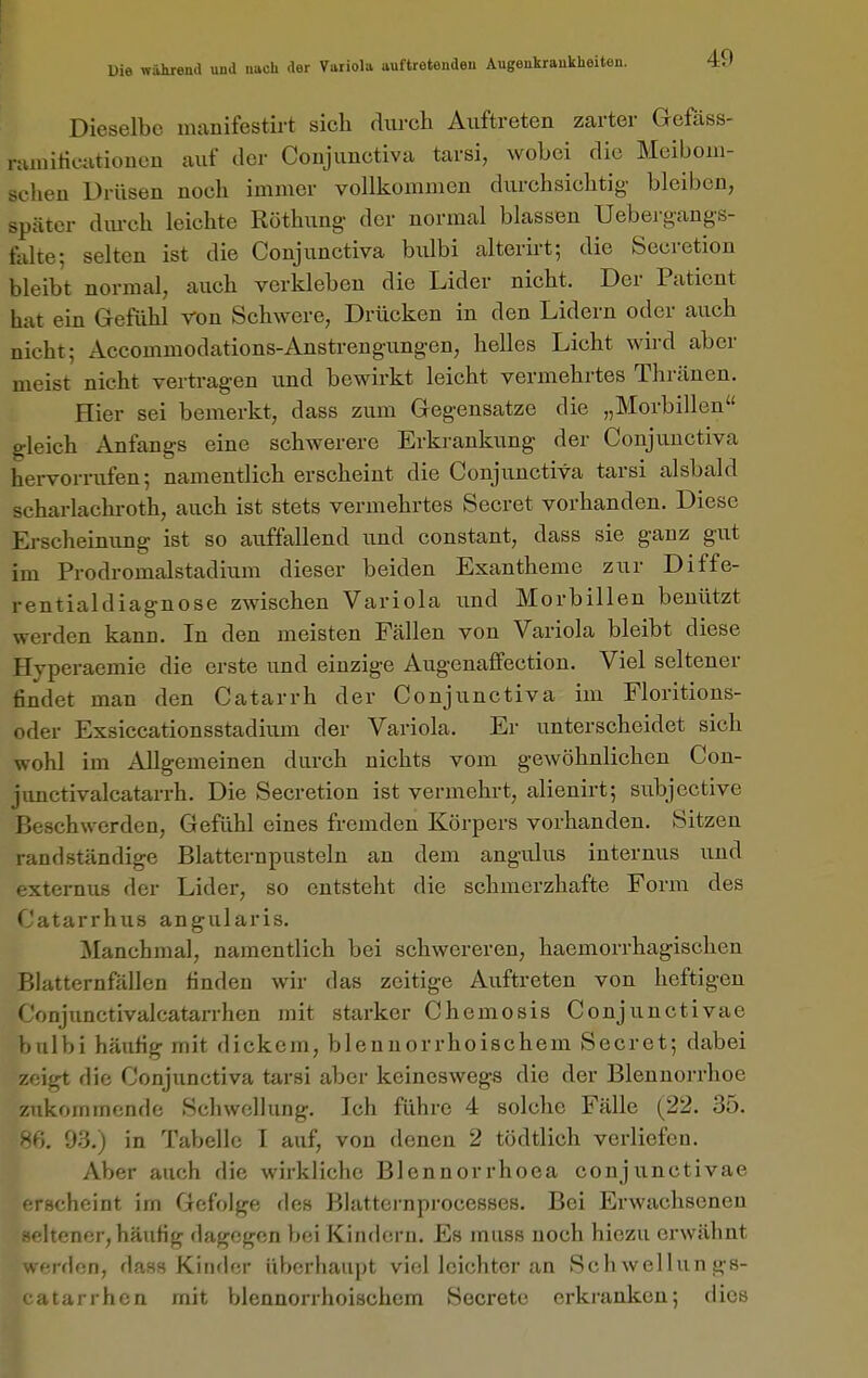 Dieselbe manifestirt sich durch Auftreten zarter Gefäss- nunilicutioueü auf der Coujunctiva tarsi, wobei die Meiboni- scheu Drüsen noch immer vollkommen durchsichtig bleiben, später dm-ch leichte Röthung- der normal blassen Uebei gangs- falte; selten ist die Coujunctiva biübi alterii-t; die Secretion bleibt normal, auch verkleben die Lider nicht. Der Patient hat ein Gefühl ron Schwere, Drücken in den Lidern oder auch nicht; Accommodations-Anstrengungen, helles Licht wird aber meist nicht vertragen und bewirkt leicht vermehrtes Thränen. Hier sei bemerkt, dass zum Gegensatze die „Morbillen gleich Anfangs eine schwerere Erkrankung der Conjuuctiva hervorrufen-, namentlich erscheint die Conjunctiva tarsi alsbald scharlachroth, auch ist stets vermehrtes Secret vorhanden. Diese Erscheinung ist so auffallend und constant, dass sie ganz gut im Prodromalstadium dieser beiden Exantheme zur Diffe- rentialdiagnose zwischen Variola und Morbillen benützt werden kann. In den meisten Fällen von Variola bleibt diese Hyperaemie die erste und einzige Augenaffection. Viel seltener findet man den Catarrh der Conjunctiva im Floritions- oder Exsiccationsstadium der Variola. Er unterscheidet sich wohl im Allgemeinen durch nichts vom gewöhnlichen Con- junctivalcatarrh. Die Secretion ist vermehrt, alienirt; subjective Beschwerden, Gefühl eines fremden Körpers vorhanden. Sitzen randständige Blatternpusteln an dem angulus internus iind externus der Lider, so entsteht die schmerzhafte Form des Catarrhus angularis. ^lanchmal, namentlich bei schwereren, haemorrhagischen Blatternfällen finden wir das zeitige Auftreten von heftigen Conjunctivalcatarrhen mit starker Chemosis Conjunctivae bulbi häufig mit dickem, bleunorrhoischem Secret; dabei zeigt die Conjunctiva tarsi aber keineswegs die der Blennorrhoe znkommenfle Schwellung. Ich führe 4 solche Fälle (22. 35. 93.) in Tabelle I auf, von denen 2 tödtlich verliefen. Aber auch die wirkliche Blennorrhoea conjunctivae erscheint im Gefolge des Blattci-nprocesses. Bei Erwachsenen -fitencr, häufig dagegen bei Kindern. Es muss noch hiezu erwähnt f-rden, dass Kinder überhaupt viel leichter an Schwellungs- itarrhen mit blennorrhoischem Secretc erkranken; dies