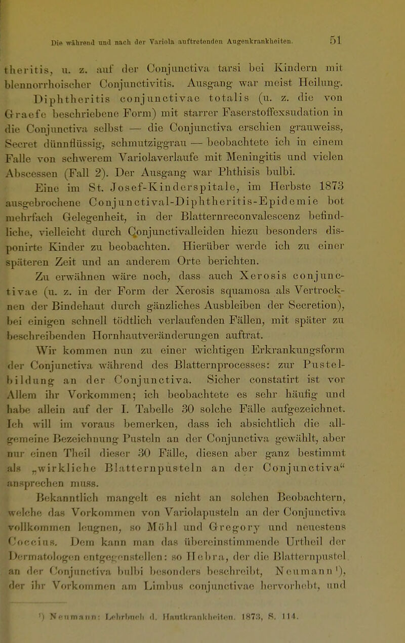 tlieritis, u. z. auf der Conjunctiva tarsi bei Kinderu mit Minmovrhoisclier Conjunctivitis. Ausgang war meist Heilung. Diphtheritis conjunctivae totalis (u. z. die von Grraefe beschriebene Form) mit starrer Faserstoffexsu.dation in die Conjunctiva selbst — die Conjunctiva erschien grauweiss, Secret dünnflüssig, schmutziggrau — beobachtete ich in einem Falle von schwerem Variolaverlaufe mit Meningitis und vielen Abseessen (Fall 2). Der Ausgang war Phthisis bulbi. Eine im St. Josef-Kinderspitale, im Herbste 1873 ausgebrochene Conjunctival-Diphtheritis-Epidemie bot mehrfach Gelegenheit, in der Blatternreconvalescenz befind- liche, vielleicht durch Qonjunctivalleiden hiezu besonders dis- ponirte Kinder zu beobachten. Hierüber werde ich zu einer späteren Zeit und an anderem Orte berichten. Zu ei-wähnen wäre noch, dass auch Xerosis conjunc- tivae (u. z. in der Form der Xerosis squamosa als Vertrock- nen der Bindehaut durch gänzliches Ausbleiben der Secretion), bei einigen schnell tödtlich verlaufenden Fällen, mit später zu beschreibenden Hornhautveränderungen auftrat. Wir kommen nun zu einer wichtigen Erkrankungsfovm der Conjunctiva während des Blatternpi'ocesses: zur Pustel- bildung an der Conjunctiva. Sicher constatirt ist vor Allem ihr Vorkommen; ich beobachtete es sehr häufig und habe allein auf der I. Tabelle 30 solche Fälle aufgezeichnet. Ich will im voraus bemei'ken, dass ich absichtlich die all- gemeine Bezeichniing Pusteln an der Conjunctiva gewählt, aber nur einen Theil dieser 30 Fälle, diesen aber ganz bestimmt als „wirkliche Blatternpusteln an der Conjunctiva ansprechen muss. Bekanntlich mangelt es nicht an solchen Beobachtern, welche da.s Vorkommen von Variolapusteln an der Conjunctiva vollkommen leugnen, so Mühl und Gregory und neuestens Coecius. Dem kann man das übereinstimmende Urtheil der Dermatologen entgef^eriHtellen: so Hebra, der die Bl.atternpustol an der Conjunctiva bidbi besonders beschreibt, Neumann'), i]iT ihr Vorkommen am Limbus conjunctivae hervorhebt, und ') Nenmann: Ijolirlnicli <l. HnntUrnnUlicitfin. 187:!, S. 114.