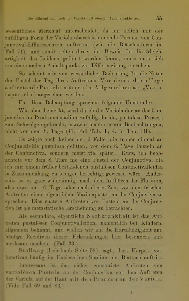 wesentliches Merkmal unterscheidet, da nur selten mit der zufiillio-eu Form der Variola übereinstimmende Formen von Con- jiinctival-Efflorescenzeu auftreten (wie die Bläschenform im Fall 71), und somit selten direct der Beweis für die Grleicli- artig-keit des Leidens geführt werden kann, muss man sich um einen andern Anhaltspunkt zur Differenzirung umsehen. So scheint mir von wesentlicher Bedeutung flir die Natur der Pustel der Tag ihres Aufti'etens. Vor dem achten Tage auftretende Pusteln müssen im Allgemeinen als „Vario- lapusteln angesehen werden. Für diese Behauptung sprechen folgende Umstände: Wie oben bemerkt, wird durch die Variola der an der Cou- junctiva im Prodromalstadium zufällig floride, pustulöse Process zum Schweigen gebracbt, erwacht, nach unseren Beobachtungen, nicht vor dem 8. Tage (41. Fall Tab. I; 4. in Tab. III). Es zeigte auch keiner der 9 Fälle, die früher einmal an Conjunctivitis pustulosa gelitten, vor dem 8. Tage Pusteln an der Conjunctiva, sondern meist viel später. Kiirz, ich beob- achtete vor dem 8. Tage nie eine Pustel der Conjunctiva, die ich mit einem fi-üher bestandenen pustulösen Conjunctivalleiden in Zusammenhang zu bringen berechtigt gewesen wäre. Ander- seits ist es ganz widersinnig, nach dem Aufhören der Florition, also etwa am 10. Tage oder nach dieser Zeit, von dem frischen Auftreten einer eigentlichen Variolapustel an der Conjuctiva zu sprechen. Dies spätere Auftreten von Pusteln an der Conjunc- tiva ist als metastatische Erscheinung zu betrachten. Als secundäre, eigentliche Nachkrankheit ist das Auf- treten pustulöser Conjunctivalleiden, namentlich bei Kindern, jiHgemein bekannt, und wollen wir auf die Hartnäckigkeit und iiänfige Kecidivcn dieser Erkrankungen hier besonders auf- merksam machen. (Fall 33.) Stell wag (Lehrbuch Seite 58) sagt, dass Herpes con- junctivae häufig im Exsiccations Stadium der Blattern auftritt. Interessant ist das sichei- constatirte Auftreten von variolösen Pusteln an der Conjunctiva vor dem Aufti-eteu 'I-^-r Variola auf der Haut mit den l'rodromon der A^ariola. \'iflr- F;.ll r/i ,,„,1 s:;.) I