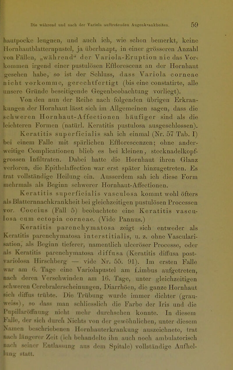 luuitpocke leugnen, und auch ich, wie schon bemerkt, keine Hornhautbh^tternpustol, ja überhaapt, in einer grösseren Anzahl von Fällt-u, „während' der Variola-Eruption nie das Vor- koni nien irgend einer pustiüösen Efflorescenz an der Hornhaut gesehen habe, so ist der Schluss, dass Variola corneae nicht vorkomme, gerechtfertigt (bis eine constatirte, alle unsere Gründe beseitigende Gegenbeobachtung vorliegt). Von den nun der Reihe nach folgenden übrigen Erkran- kungen der Hornhaut lässt sich im Allgemeinen sagen, dass die schweren Hörnhaut-Affectionen häufiger sind als die leichteren Formen (natürl. Keratitis pustulosa ausgeschlossen). Keratitis superficialis sah ich einmal (Nr. 57 Tab. I) bei einem Falle mit spärlichen Efflorescenzen; ohne ander- weitige Complicationen blieb es bei kleinen, Stecknadelkopf- grossen Infiltraten. Dabei hatte die Hornhaut ihren Glanz i loren, die EpithelafFection war erst später hinzugetreten. Es trat vollständige Heilung ein. Ausserdem sah ich diese Form mehrmals als Beginn schwerer Hornhaut-Affectionen. Keratitis superficialis vasculosa kommt wohl öfters iii.s Blatternnachkrankheit bei gleichzeitigen pustiüösen Processen vor. Coccius (Fall 5) beobachtete eine Keratitis vascu- losa cum ectopia corneae. (Vide Pannus.) Keratitis parenchymatosa zeigt sich entweder als Keratitis parenchymatosa interstitialis, u. z. ohne Vasculari- ßation, als Beginn tieferei-, namentlich ulceröser Processe, oder als Keratitis parenchymatosa diffusa (Keratitis diffusa post- variolosa Hirschberg — vide Nr. 55. 91). Im ersten Falle war am 6. Tage eine Variolapustel am Limbus aufgetreten, nach deren Verschwinden am 16. Tage, unter gleichzeitigen schweren Cerebralerscheinungen, Diarrhöen, die ganze Hornhaut sich diffus trübte. Die Trübung wurde immer dichter (grau- weiss), so das?* man schliesslich die Farbe der Iris und die PupillaröfFniing nicht mehr durchsehen konnte. In diesem Falle, der sich »lurch Nichts von der gewöhnlichen, unter diesem rnen iKjschriebencn Hornhautei-ki-ankuug auszeichnete, trat Ii längerer Zeit (ich behandelte ihn auch noch ambulatorisch h seiner Entlassung atis dem Spitale) vollständige Aufliel- statt.