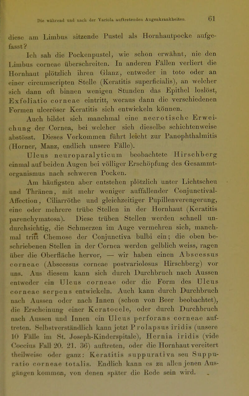 diese ain Liuibus sitzende Pustel als Hornliautpocke aiifg-e- t'asst V Ich sah die Pockenpustel, wie schon erwähnt, nie den Limbus corneae überschreiten. In anderen Fällen verliert die Hornhaut plötzlich ihren Glanz, entweder in toto oder an iner circumscripten Stelle (Keratitis superficialis), an welcher -ich dann oft binnen wenigen Stunden das Epithel loslöst, Exfoliatio corneae eintritt, woraus dann die verschiedenen Formen ulceröser Keratitis sich entwickeln können. Auch bildet sich manchmal eine necrotische Erwei- chung der Cornea, bei welcher sich dieselbe schichten weise abstösst. Dieses Vorkommen führt leicht zur Panophthalmitis Horner, Manz, endlich unsere Fälle). Ulcus neuroparalyticum beobachtete liirschberg einmal auf beiden Augen bei völliger Erschöpfung des Gresammt- organismus nach schweren Pocken. Am häufigsten aber entstehen plötzlich unter Lichtscheu und Thränen, mit mehr weniger auffallender Conjunctival- Affection, Ciliarröthe und gleichzeitiger Pupillenverengerung, eine oder mehrere trübe Stellen in der Hornhaut (Keratitis parenchymatosa). Diese trüben Stellen werden schnell un- durchsichtig, die Schmerzen im Auge vermehren sich, manch- mal trift Chemose der Conjunctiva bulbi ein; die oben be- schriebenen Stellen in der Cornea werden gelblich weiss, ragen über die Oberfläche hervor, — wir haben einen Abscessus corneae (Abscessus corneae postvariolosus Hirschberg) vor uns. Aus diesem kann sich durch Dm-chbruch nach Aussen entweder ein Ulcus corneae oder die Form des Ulcus corneae serpens entwickeln. Auch kann durch Durchbruch nach Aussen oder nach Innen (schon von Beer beobachtet), die Jlrschcinung einer Keratocele, oder durch Diu-chbruch nach Aussen und Innen ein Ulcus perforans corneae auf- treten. Selbstverständlich kann jetzt P rolapsus iridis (unsere 10 Fälle im St. Joseph-Kinderspitale), Hernia iridis (vide f'occiu.s Fall 20. 21. 86) auftreten, oder die Hornhaut vereitert theilweise oder ganz: Keratitis suppurativa seu Suppu- ratio corneae totalis. Endlich kann es zu allen jenen Aus- gängen kommen, von denen später die Rede sein wnd.