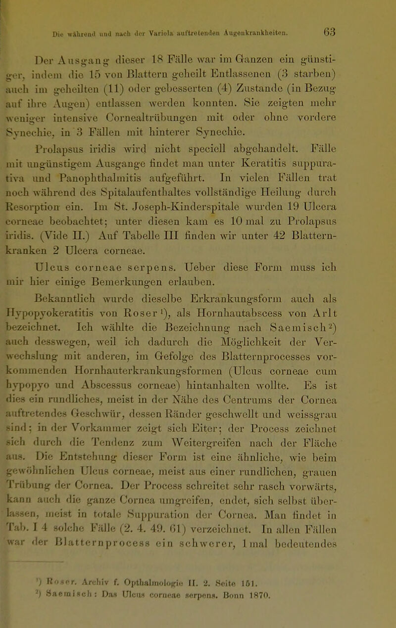 Der Ausgang dieser 18 Fälle war im Ganzen ein günsti- ger, indem die 15 von Blattern geheilt Entlassenen (3 starben) auch im geheilten (11) oder gebesserten (4) Zustande (in Bezug auf ihre Augen) entlassen werden konnten. Sie zeigten mehr weniger intensive Cornealtrübungen mit oder ohne vordere Synechie, in 3 Fällen mit hinterer Synechie. Prolapsus iridis wii'd nicht speciell abgehandelt. Fälle mit ungünstigem Ausgange findet man unter Keratitis suppura- tiva und PanOphthalmitis aufgeführt. In vielen Fällen trat noch während des Spitalaufenthaltes vollständige Heilung durch Resorption ein. Im St. Joseph-Kinderspitale wurden 19 Ulccra corneae beobachtet; unter diesen kam es 10 mal zu Prolapsus ii-idis. (Vide II.) Auf Tabelle III finden wir unter 42 Blattern- ki-anken 2 Ulcera corneae. Ulcus corneae serpens. Ueber diese Form muss ich mir hier einige Bemerkungen erlauben. Bekanntlich wurde dieselbe Erkrankungsform auch als Hypopyokeratitis von Roser i), als Hornhautabscess von Arlt bezeichnet. Ich wählte die Bezeichnung nach Saemisch'*) auch desswegen, weil ich dadurch die Möglichkeit der Ver- wechslung mit anderen, im Gefolge des Blatternprocesses vor- kommenden Hornhauterkrankungsformen (Ulcus corneae cum hypopyo und Abscessus corneae) hintanhalten wollte. Es ist dies ein iiindliches, meist in der Nähe des Centrums der Cornea auftretendes Geschwür, dessen Ränder geschwellt und weissgrau sind; in der Vorkammer zeigt sich Eiter; der Process zeichnet sich durch die Tendenz zum Weitergreifen nach der Fläche Die Entstehung dieser Form ist eine ähnliche, wie beim .vöhnlichen Ulcus corneae, meist aus einer rundlichen, grauen Trübung fler Cornea. Der Process schreitet sehr rasch vorwärts, kann auch flie ganze Cornea umgreifen, endet, sich selbst übcr- la.ssen, meist in tfitale Suppuration der Cornea. Man findet in Tab. I 4 solche Fälle (2. 4. 49. Gl) verzeichnet. In allen Fällen ir der Blatternprocess ein schwerer, 1 mal bedeutendes ') RoüPr. Archiv f. Optbaliiiolojfii! II. t. .Seite löl. -') Baemisch: Da» UIciw corneae serpens. Bonn 1870.