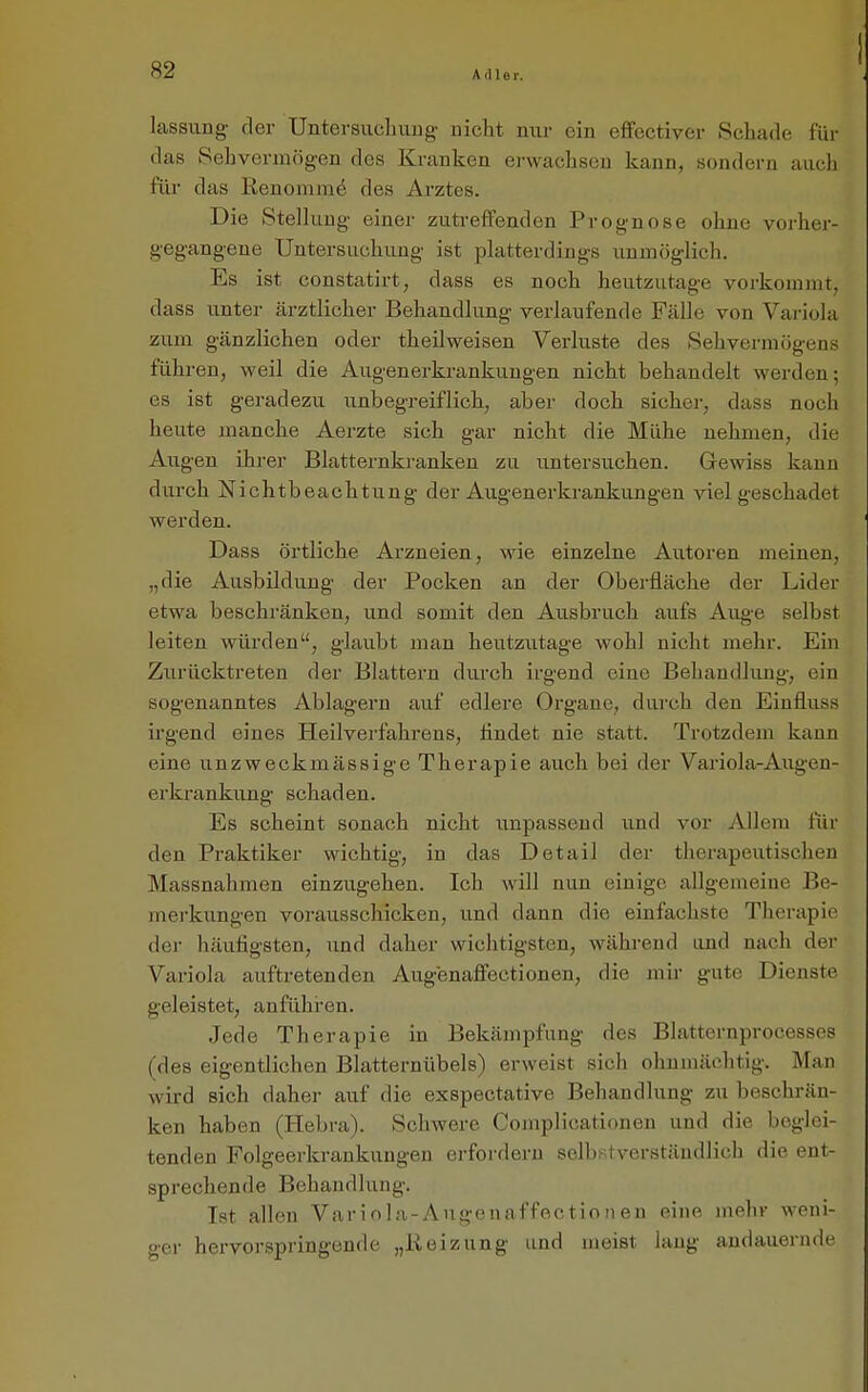 kssung der Untersuchuug nicht nur ein effectiver Schade für das Sehvermögen des Kranken ei-wachsen kann, sondern auch für das Renommö des Arztes. Die Stellung einer zutreffenden Prognose ohne vorher- gegangene Untersuchung ist platterdings unmöglich. Es ist constatirt, dass es noch heutzutage vorkommt, dass unter ärztlicher Behandlung verlaufende Fälle von Variola zum gänzlichen oder theilweisen Verluste des Sehvermögens führen, weil die Augenerkrankungen nicht behandelt werden; es ist geradezu unbegreiflich, aber doch sicher, dass noch heute manche Aerzte sich gar nicht die Mühe nehmen, die Augen ihrer Blatternkranken zu untersuchen. Gewiss kann durch Nichtbeachtung der Augenerkrankungen viel geschadet werden. Dass örtliche Arzneien, wie einzelne Autoren meinen, „die Ausbildung der Pocken an der Oberfläche der Lider etwa beschränken, und somit den Ausbruch aufs Aug-e selbst leiten würden, glaubt man heutzutage wohl nicht mehr. Ein Zurücktreten der Blattern durch irgend eine Behandlung, ein sogenanntes Ablagern auf edlere Organe, durch den Eiufluss irgend eines Heilverfahrens, flndet nie statt. Trotzdem kann eine unzweckmässige Therapie auch bei der Variola-Augeu- erkrankung schaden. Es scheint sonach nicht unpassend und vor Allem für den Praktiker wichtig, in das Detail der therapeutischen Massnahmen einzugehen. Ich will nun einige allgemeine Be- merkungen vorausschicken, und dann die einfachste Therapie der häufigsten, imd daher wichtigsten, während und nach der Variola auftretenden Augenaffeetionen, die mir gute Dienste geleistet, anführen. Jede Therapie in Bekämpfung des Blatternprocesses (des eigentlichen Blatternübels) erweist sich ohnmächtig. Man wird sich daher auf die exspectative Behandlung zu beschrän- ken haben (Hebra). Schwere Cojnplicationen und die beglei- tenden Folgeerkrankungen erfordern selbstverständlich die ent- sprechende Behandlung. Ist allen Variola-Augenaffectionen eine mehr weni- ger hervorspringende „Reizung und meist laug andauernde